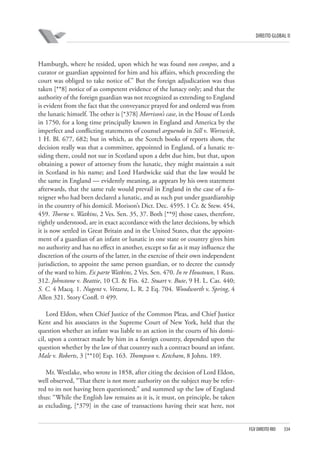 DIREITO GLOBAL II

Hamburgh, where he resided, upon which he was found non compos, and a
curator or guardian appointed for him and his affairs, which proceeding the
court was obliged to take notice of.” But the foreign adjudication was thus
taken [**8] notice of as competent evidence of the lunacy only; and that the
authority of the foreign guardian was not recognized as extending to England
is evident from the fact that the conveyance prayed for and ordered was from
the lunatic himself. The other is [*378] Morrison’s case, in the House of Lords
in 1750, for a long time principally known in England and America by the
imperfect and conflicting statements of counsel arguendo in Sill v. Worswick,
1 H. Bl. 677, 682; but in which, as the Scotch books of reports show, the
decision really was that a committee, appointed in England, of a lunatic residing there, could not sue in Scotland upon a debt due him, but that, upon
obtaining a power of attorney from the lunatic, they might maintain a suit
in Scotland in his name; and Lord Hardwicke said that the law would be
the same in England — evidently meaning, as appears by his own statement
afterwards, that the same rule would prevail in England in the case of a foreigner who had been declared a lunatic, and as such put under guardianship
in the country of his domicil. Morison’s Dict. Dec. 4595. 1 Cr. & Stew. 454,
459. Thorne v. Watkins, 2 Ves. Sen. 35, 37. Both [**9] those cases, therefore,
rightly understood, are in exact accordance with the later decisions, by which
it is now settled in Great Britain and in the United States, that the appointment of a guardian of an infant or lunatic in one state or country gives him
no authority and has no effect in another, except so far as it may influence the
discretion of the courts of the latter, in the exercise of their own independent
jurisdiction, to appoint the same person guardian, or to decree the custody
of the ward to him. Ex parte Watkins, 2 Ves. Sen. 470. In re Houstoun, 1 Russ.
312. Johnstone v. Beattie, 10 Cl. & Fin. 42. Stuart v. Bute, 9 H. L. Cas. 440;
S. C. 4 Macq. 1. Nugent v. Vetzera, L. R. 2 Eq. 704. Woodworth v. Spring, 4
Allen 321. Story Confl. ¤ 499.
Lord Eldon, when Chief Justice of the Common Pleas, and Chief Justice
Kent and his associates in the Supreme Court of New York, held that the
question whether an infant was liable to an action in the courts of his domicil, upon a contract made by him in a foreign country, depended upon the
question whether by the law of that country such a contract bound an infant.
Male v. Roberts, 3 [**10] Esp. 163. Thompson v. Ketcham, 8 Johns. 189.
Mr. Westlake, who wrote in 1858, after citing the decision of Lord Eldon,
well observed, “That there is not more authority on the subject may be referred to its not having been questioned;” and summed up the law of England
thus: “While the English law remains as it is, it must, on principle, be taken
as excluding, [*379] in the case of transactions having their seat here, not

FGV DIREITO RIO

334

 