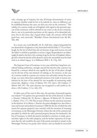 DIREITO GLOBAL II

only a foreign age of majority, but also all foreign determination of status
or capacity, whether made by law or by judicial act, since no difference can
be established between the cases, nor does any exist on the continent.” “The
validity of a contract made out of England, with regard to the personal capacity of the contractor, will be referred in our courts to the lex loci contractus;
that is, not to its particular provisions on the capacity of its domiciled subjects, but in this sense, that, if good where made, the contract will be held
good here, and conversely.” Westlake’s Private International Law, §§ 401,
402, 404.
In a recent case, Lord Romilly, M. R., held that a legacy bequeathed by
one domiciled in England to a boy domiciled with his father [**11] in Hamburgh, by the law of which boys do not become of age until twenty-two and
the father is entitled as guardian to receive a legacy bequeathed to an infant,
might be paid to the boy at his coming of age by the law of England, although still a minor by the law of his domicil, and in the meanwhile must be dealt
with as an infant’s legacy. In re Hellmann’s Will, L. R. 2 Eq. 363.
The Supreme Court of Louisiana, in two cases which have long been considered leading authorities, strongly asserted the doctrine that a person was
bound by a contract which he was capable by the law of the place, though
not by the law of his own domicil, of making; as, for instance, in the case
of a contract made by a person over twenty-one and under twenty-five years
of age, in a state whose laws authorized contracts to be made at twenty-one,
whereas by the laws of his domicil he was incapable of contracting under
twenty-five. Baldwin v. Gray 16 Martin 192, 193. Saul v. His Creditors, 17
Martin 569, 597. The same doctrine was recognized as well settled in Andrews v. His Creditors, 11 La. 464, 476.
In other cases of less note in that state, the question of personal capacity
was indeed [**12] spoken of as governed by the law of the domicil. Le Breton
v. Nouchet, 3 Martin 60, 70. Barrera v. Alpuente, 18 Martin 69, 70. Garnier
v. Poydras, 13 La. 177, 182. But in none of them was the statement necessary
to the decision. In Le Breton v. Nouchet, the point adjudged was, that where a
man and woman domiciled in Louisiana [*380] (by the law of which the wife
retains her separate property) were married, with the intention of returning
to Louisiana, in the Mississippi Territory, (where the rule of the common law
prevailed, by which the wife’s personal property became her husband’s,) the
law of Louisiana, in which the parties intended to continue to reside, governed their rights in the wife’s property; and the further expression of an opinion that the rule would be the same if the parties intended to remain in the
Mississippi Territory was purely obiter dictum, and can hardly be reconciled

FGV DIREITO RIO

335

 