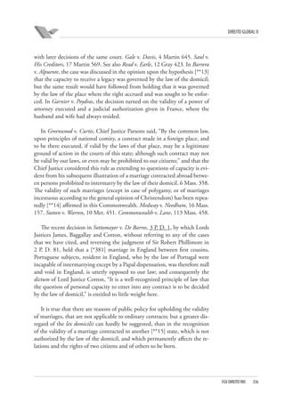 DIREITO GLOBAL II

with later decisions of the same court. Gale v. Davis, 4 Martin 645. Saul v.
His Creditors, 17 Martin 569. See also Read v. Earle, 12 Gray 423. In Barrera
v. Alpuente, the case was discussed in the opinion upon the hypothesis [**13]
that the capacity to receive a legacy was governed by the law of the domicil;
but the same result would have followed from holding that it was governed
by the law of the place where the right accrued and was sought to be enforced. In Garnier v. Poydras, the decision turned on the validity of a power of
attorney executed and a judicial authorization given in France, where the
husband and wife had always resided.
In Greenwood v. Curtis, Chief Justice Parsons said, “By the common law,
upon principles of national comity, a contract made in a foreign place, and
to be there executed, if valid by the laws of that place, may be a legitimate
ground of action in the courts of this state; although such contract may not
be valid by our laws, or even may be prohibited to our citizens;” and that the
Chief Justice considered this rule as extending to questions of capacity is evident from his subsequent illustration of a marriage contracted abroad between persons prohibited to intermarry by the law of their domicil. 6 Mass. 358.
The validity of such marriages (except in case of polygamy, or of marriages
incestuous according to the general opinion of Christendom) has been repeatedly [**14] affirmed in this Commonwealth. Medway v. Needham, 16 Mass.
157. Sutton v. Warren, 10 Met. 451. Commonwealth v. Lane, 113 Mass. 458.
The recent decision in Sottomayor v. De Barros, 3 P. D. 1, by which Lords
Justices James, Baggallay and Cotton, without referring to any of the cases
that we have cited, and reversing the judgment of Sir Robert Phillimore in
2 P. D. 81, held that a [*381] marriage in England between first cousins,
Portuguese subjects, resident in England, who by the law of Portugal were
incapable of intermarrying except by a Papal dispensation, was therefore null
and void in England, is utterly opposed to our law; and consequently the
dictum of Lord Justice Cotton, “It is a well-recognized principle of law that
the question of personal capacity to enter into any contract is to be decided
by the law of domicil,” is entitled to little weight here.
It is true that there are reasons of public policy for upholding the validity
of marriages, that are not applicable to ordinary contracts; but a greater disregard of the lex domicilii can hardly be suggested, than in the recognition
of the validity of a marriage contracted in another [**15] state, which is not
authorized by the law of the domicil, and which permanently affects the relations and the rights of two citizens and of others to be born.

FGV DIREITO RIO

336

 
