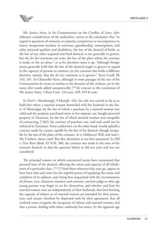 DIREITO GLOBAL II

Mr. Justice Story, in his Commentaries on the Conflict of Laws, after
elaborate consideration of the authorities, arrives at the conclusion that “in
regard to questions of minority or majority, competency or incompetency to
marry, incapacities incident to coverture, guardianship, emancipation, and
other personal qualities and disabilities, the law of the domicil of birth, or
the law of any other acquired and fixed domicil, is not generally to govern,
but the lex loci contractus aut actus, the law of the place where the contract
is made, or the act done;” or as he elsewhere sums it up, “although foreign
jurists generally hold that the law of the domicil ought to govern in regard
to the capacity of persons to contract; yet the common law holds a different
doctrine, namely, that the lex loci contractus is to govern.” Story Confl. §§
103, 241. So Chancellor Kent, although in some passages of the text of his
Commentaries he seems to incline to the doctrine of the civilians, yet in the
notes after wards added unequivocally [**16] concurs in the conclusion of
Mr. Justice Story. 2 Kent Com. 233 note, 458, 459 & note.
In Pearl v. Hansborough, 9 Humph. 426, the rule was carried so far as to
hold that where a married woman domiciled with her husband in the State of Mississippi, by the law of which a purchase by a married woman was
valid and the property purchased went to her separate use, bought personal
property in Tennessee, by the law of which married women were incapable
of contracting, [*382] the contract of purchase was void and could not be
enforced in Tennessee. Some authorities, on the other hand, would uphold a
contract made by a party capable by the law of his domicil, though incapable by the law of the place of the contract. In re Hellmann’s Will, and Saul v.
His Creditors, above cited. But that alternative is not here presented. In Hill
v. Pine River Bank, 45 N.H. 300, the contract was made in the state of the
woman’s domicil, so that the question before us did not arise and was not
considered.
The principal reasons on which continental jurists have maintained that
personal laws of the domicil, affecting the status and capacity of all inhabitants of a particular class, [**17] bind them wherever they may go, appear to
have been that each state has the rightful power of regulating the status and
condition of its subjects, and, being best acquainted with the circumstances
of climate, race, character, manners and customs, can best judge at what age
young persons may begin to act for themselves, and whether and how far
married women may act independently of their husbands; that laws limiting
the capacity of infants or of married women are intended for their protection, and cannot therefore be dispensed with by their agreement; that all
civilized states recognize the incapacity of infants and married women; and
that a person, dealing with either, ordinarily has notice, by the apparent age

FGV DIREITO RIO

337

 