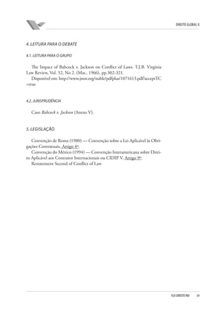 DIREITO GLOBAL II

4. LEITURA PARA O DEBATE
4.1. LEITURA PARA O GRUPO

The Impact of Babcock v. Jackson on Conflict of Laws. T.J.B. Virginia
Law Review, Vol. 52, No 2. (Mar., 1966), pp.302-321.
Disponível em: http://www.jstor.org/stable/pdfplus/1071613.pdf?acceptTC
=true

4.2. JURISPRUDÊNCIA

Caso Babcock v. Jackson (Anexo V).

5. LEGISLAÇÃO
Convenção de Roma (1980) — Convenção sobre a Lei Aplicável às Obrigações Contratuais. Artigo 4º.
Convenção do México (1994) — Convenção Interamericana sobre Direito Aplicável aos Contratos Internacionais ou CIDIP V. Artigo 9º.
Restatement Second of Conflict of Law

FGV DIREITO RIO

34

 