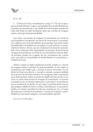 DIREITO GLOBAL II

(cf. n.° 42)
2. O direito da União, nomeadamente o artigo 17.° CE, não se opõe a
que um Estado-Membro revogue a nacionalidade desse Estado-Membro que
concedera, por naturalização, a um cidadão da União Europeia, quando esta
tenha sido obtida de modo fraudulento, desde que a decisão de revogação
respeite o princípio da proporcionalidade.
Com efeito, uma decisão de revogação da naturalização em virtude de
actos fraudulentos corresponde a um motivo de interesse geral. A este propósito, é legítimo que um Estado-Membro queira proteger a particular relação
de solidariedade e de lealdade entre ele próprio e os seus nacionais e a reciprocidade dos direitos e deveres, que são o fundamento da relação de nacionalidade. Esta consideração sobre a legitimidade, em princípio, duma decisão de
revogação da naturalização em virtude de actos fraudulentos continua válida,
em princípio, quando essa revogação tem por consequência que a pessoa
perca, para além da nacionalidade do Estado-Membro de naturalização, a
cidadania da União.
Todavia, compete ao órgão jurisdicional nacional averiguar se a decisão
de revogação respeita o princípio da proporcionalidade, no que respeita às
consequências que implica para a situação da pessoa interessada à luz do
direito da União, para além de, se necessário, examinar a proporcionalidade
dessa decisão à luz do direito nacional. Por conseguinte, dada a importância
que o direito primário atribui ao estatuto de cidadão da União, há que ter em
conta, no exame duma decisão de revogação da naturalização, as eventuais
consequências que essa decisão implica para o interessado e, eventualmente,
para os membros da sua família, no que respeita à perda dos direitos de que
goza qualquer cidadão da União e verificar, nomeadamente, se essa perda se
justifica em relação à gravidade da infracção cometida por este, ao tempo
decorrido entre a decisão de naturalização e a decisão de revogação e à possibilidade de o interessado readquirir a sua nacionalidade originária.
(cf. n.os 51, 54-56, disp.)

FGV DIREITO RIO

341

 