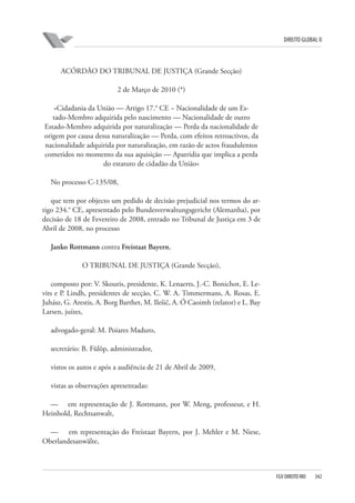 DIREITO GLOBAL II

ACÓRDÃO DO TRIBUNAL DE JUSTIÇA (Grande Secção)
2 de Março de 2010 (*)
«Cidadania da União — Artigo 17.° CE − Nacionalidade de um Estado-Membro adquirida pelo nascimento — Nacionalidade de outro
Estado-Membro adquirida por naturalização — Perda da nacionalidade de
origem por causa dessa naturalização — Perda, com efeitos retroactivos, da
nacionalidade adquirida por naturalização, em razão de actos fraudulentos
cometidos no momento da sua aquisição — Apatridia que implica a perda
do estatuto de cidadão da União»
No processo C-135/08,
que tem por objecto um pedido de decisão prejudicial nos termos do artigo 234.° CE, apresentado pelo Bundesverwaltungsgericht (Alemanha), por
decisão de 18 de Fevereiro de 2008, entrado no Tribunal de Justiça em 3 de
Abril de 2008, no processo
Janko Rottmann contra Freistaat Bayern,
O TRIBUNAL DE JUSTIÇA (Grande Secção),
composto por: V. Skouris, presidente, K. Lenaerts, J.-C. Bonichot, E. Levits e P. Lindh, presidentes de secção, C. W. A. Timmermans, A. Rosas, E.
Juhász, G. Arestis, A. Borg Barthet, M. Ilešič, A. Ó Caoimh (relator) e L. Bay
Larsen, juízes,
advogado-geral: M. Poiares Maduro,
secretário: B. Fülöp, administrador,
vistos os autos e após a audiência de 21 de Abril de 2009,
vistas as observações apresentadas:
— em representação de J. Rottmann, por W. Meng, professeur, e H.
Heinhold, Rechtsanwalt,
— em representação do Freistaat Bayern, por J. Mehler e M. Niese,
Oberlandesanwälte,

FGV DIREITO RIO

342

 