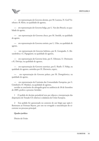 DIREITO GLOBAL II

— em representação do Governo alemão, por M. Lumma, N. Graf Vitzthum e B. Klein, na qualidade de agentes,
— em representação do Governo belga, por L. Van den Broeck, na qualidade de agente,
— em representação do Governo checo, por M. Smolek, na qualidade
de agente,
— em representação do Governo estónio, por L. Uibo, na qualidade de
agente,
— em representação do Governo helénico, por K. Georgiadis, S. Alexandridou e G. Papagianni, na qualidade de agentes,
— em representação do Governo letão, por E. Eihmane, U. Dreimanis
e K. Drēviņa, na qualidade de agentes,
— em representação do Governo austríaco, por E. Riedl e T. Fülöp, na
qualidade de agentes, assistidos por H. Eberwein, expert,
—
em representação do Governo polaco, por M. Dowgielewicz, na
qualidade de agente,
— em representação da Comissão das Comunidades Europeias, por S.
Grünheid e D. Maidani, na qualidade de agentes,
ouvidas as conclusões do advogado-geral na audiência de 30 de Setembro
de 2009, profere o presente Acórdão:
1 O pedido de decisão prejudicial tem por objecto a interpretação das
disposições do Tratado CE relativas à cidadania da União Europeia.
2 Este pedido foi apresentado no contexto de um litígio que opõe J.
Rottmann ao Freistaat Bayern, por este ter revogado a naturalização do recorrente no processo principal.
Quadro jurídico
Direito da União

FGV DIREITO RIO

343

 