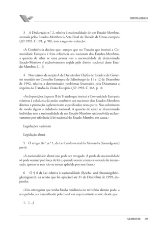 DIREITO GLOBAL II

3 A Declaração n.° 2, relativa à nacionalidade de um Estado-Membro,
anexada pelos Estados-Membros à Acta Final do Tratado da União europeia
(JO 1992, C 191, p. 98), tem a seguinte redacção:
«A Conferência declara que, sempre que no Tratado que institui a Comunidade Europeia é feita referência aos nacionais dos Estados-Membros,
a questão de saber se uma pessoa tem a nacionalidade de determinado
Estado-Membro é exclusivamente regida pelo direito nacional desse Estado-Membro. […]»
4 Nos termos da secção A da Decisão dos Chefes de Estado e de Governo reunidos no Conselho Europeu de Edimburgo de 11 e 12 de Dezembro
de 1992, relativa a determinados problemas levantados pela Dinamarca a
respeito do Tratado da União Europeia (JO 1992, C 348, p. 1):
«As disposições da parte II do Tratado que institui a Comunidade Europeia
relativas à cidadania da união conferem aos nacionais dos Estados-Membros
direitos e protecção suplementares especificados nessa parte. Não substituem
de modo algum a cidadania nacional. A questão de saber se determinado
indivíduo tem a nacionalidade de um Estado-Membro será resolvida exclusivamente por referência à lei nacional do Estado-Membro em causa.»
Legislações nacionais
Legislação alemã
5 O artigo 16.°, n.° 1, da Lei Fundamental da Alemanha (Grundgesetz)
prevê:
«A nacionalidade alemã não pode ser revogada. A perda da nacionalidade
só pode ocorrer por força de lei e, quando ocorre contra a vontade do interessado, apenas se este não se tornar apátrida por esse facto.»
6 O § 8 da Lei relativa à nacionalidade (Reichs- und Staatsangehörigkeitsgesetz), na versão que foi aplicável até 31 de Dezembro de 1999, dispunha:
«Um estrangeiro que tenha fixado residência no território alemão pode, a
seu pedido, ser naturalizado pelo Land em cujo território reside, desde que
1. […]

FGV DIREITO RIO

344

 