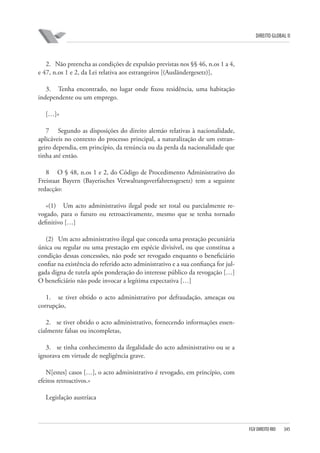 DIREITO GLOBAL II

2. Não preencha as condições de expulsão previstas nos §§ 46, n.os 1 a 4,
e 47, n.os 1 e 2, da Lei relativa aos estrangeiros [(Ausländergesetz)],
3. Tenha encontrado, no lugar onde fixou residência, uma habitação
independente ou um emprego.
[…]»
7 Segundo as disposições do direito alemão relativas à nacionalidade,
aplicáveis no contexto do processo principal, a naturalização de um estrangeiro dependia, em princípio, da renúncia ou da perda da nacionalidade que
tinha até então.
8 O § 48, n.os 1 e 2, do Código de Procedimento Administrativo do
Freistaat Bayern (Bayerisches Verwaltungsverfahrensgesetz) tem a seguinte
redacção:
«(1) Um acto administrativo ilegal pode ser total ou parcialmente revogado, para o futuro ou retroactivamente, mesmo que se tenha tornado
definitivo […]
(2) Um acto administrativo ilegal que conceda uma prestação pecuniária
única ou regular ou uma prestação em espécie divisível, ou que constitua a
condição dessas concessões, não pode ser revogado enquanto o beneficiário
confiar na existência do referido acto administrativo e a sua confiança for julgada digna de tutela após ponderação do interesse público da revogação […]
O beneficiário não pode invocar a legítima expectativa […]
1. se tiver obtido o acto administrativo por defraudação, ameaças ou
corrupção,
2. se tiver obtido o acto administrativo, fornecendo informações essencialmente falsas ou incompletas,
3. se tinha conhecimento da ilegalidade do acto administrativo ou se a
ignorava em virtude de negligência grave.
N[estes] casos […], o acto administrativo é revogado, em princípio, com
efeitos retroactivos.»
Legislação austríaca

FGV DIREITO RIO

345

 