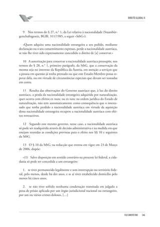 DIREITO GLOBAL II

9 Nos termos do § 27, n.° 1, da Lei relativa à nacionalidade (Staatsbürgerschaftsgesetz, BGBl. 311/1985, a seguir «StbG»):
«Quem adquira uma nacionalidade estrangeira a seu pedido, mediante
declaração ou o seu consentimento expresso, perde a nacionalidade austríaca,
se não lhe tiver sido expressamente concedido o direito de [a] conservar.»
10 A autorização para conservar a nacionalidade austríaca pressupõe, nos
termos do § 28, n.° 1, primeiro parágrafo, da StbG, que a conservação da
mesma seja no interesse da República da Áustria, em atenção a serviços que
a pessoa em questão já tenha prestado ou que este Estado-Membro possa esperar dela, ou em virtude de circunstâncias especiais que devam ser tomadas
em conta.
11 Resulta das observações do Governo austríaco que, à luz do direito
austríaco, a perda da nacionalidade estrangeira adquirida por naturalização,
quer ocorra com efeitos ex nunc ou ex tunc na ordem jurídica do Estado de
naturalização, não tem automaticamente como consequência que o interessado que tenha perdido a nacionalidade austríaca em virtude da aquisição
dessa nacionalidade estrangeira recupere a nacionalidade austríaca com efeitos retroactivos.
12 Segundo este mesmo governo, nesse caso, a nacionalidade austríaca
só pode ser readquirida através de decisão administrativa e na medida em que
estejam reunidas as condições previstas para o efeito nos §§ 10 e seguintes
da StbG.
13 O § 10 da StbG, na redacção que entrou em vigor em 23 de Março
de 2006, dispõe:
«(1) Salvo disposição em sentido contrário na presente lei federal, a cidadania só pode ser concedida a um estrangeiro
1. se tiver permanecido legalmente e sem interrupção no território federal, pelo menos, desde há dez anos, e se aí tiver estabelecido domicílio pelo
menos há cinco anos;
2. se não tiver sofrido nenhuma condenação transitada em julgado a
pena de prisão aplicada por um órgão jurisdicional nacional ou estrangeiro,
por um ou vários crimes dolosos, […]

FGV DIREITO RIO

346

 