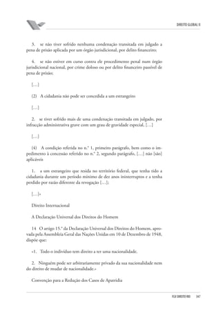 DIREITO GLOBAL II

3. se não tiver sofrido nenhuma condenação transitada em julgado a
pena de prisão aplicada por um órgão jurisdicional, por delito financeiro;
4. se não estiver em curso contra ele procedimento penal num órgão
jurisdicional nacional, por crime doloso ou por delito financeiro passível de
pena de prisão;
[…]
(2) A cidadania não pode ser concedida a um estrangeiro
[…]
2. se tiver sofrido mais de uma condenação transitada em julgado, por
infracção administrativa grave com um grau de gravidade especial, […]
[…]
(4) A condição referida no n.° 1, primeiro parágrafo, bem como o impedimento à concessão referido no n.° 2, segundo parágrafo, […] não [são]
aplicáveis
1. a um estrangeiro que resida no território federal, que tenha tido a
cidadania durante um período mínimo de dez anos ininterruptos e a tenha
perdido por razão diferente da revogação […];
[…]»
Direito Internacional
A Declaração Universal dos Direitos do Homem
14 O artigo 15.° da Declaração Universal dos Direitos do Homem, aprovada pela Assembleia Geral das Nações Unidas em 10 de Dezembro de 1948,
dispõe que:
«1. Todo o indivíduo tem direito a ter uma nacionalidade.
2. Ninguém pode ser arbitrariamente privado da sua nacionalidade nem
do direito de mudar de nacionalidade.»
Convenção para a Redução dos Casos de Apatridia

FGV DIREITO RIO

347

 