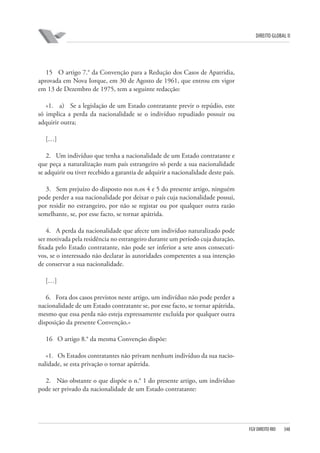 DIREITO GLOBAL II

15 O artigo 7.° da Convenção para a Redução dos Casos de Apatridia,
aprovada em Nova Iorque, em 30 de Agosto de 1961, que entrou em vigor
em 13 de Dezembro de 1975, tem a seguinte redacção:
«1. a) Se a legislação de um Estado contratante previr o repúdio, este
só implica a perda da nacionalidade se o indivíduo repudiado possuir ou
adquirir outra;
[…]
2. Um indivíduo que tenha a nacionalidade de um Estado contratante e
que peça a naturalização num país estrangeiro só perde a sua nacionalidade
se adquirir ou tiver recebido a garantia de adquirir a nacionalidade deste país.
3. Sem prejuízo do disposto nos n.os 4 e 5 do presente artigo, ninguém
pode perder a sua nacionalidade por deixar o país cuja nacionalidade possui,
por residir no estrangeiro, por não se registar ou por qualquer outra razão
semelhante, se, por esse facto, se tornar apátrida.
4. A perda da nacionalidade que afecte um indivíduo naturalizado pode
ser motivada pela residência no estrangeiro durante um período cuja duração,
fixada pelo Estado contratante, não pode ser inferior a sete anos consecutivos, se o interessado não declarar às autoridades competentes a sua intenção
de conservar a sua nacionalidade.
[…]
6. Fora dos casos previstos neste artigo, um indivíduo não pode perder a
nacionalidade de um Estado contratante se, por esse facto, se tornar apátrida,
mesmo que essa perda não esteja expressamente excluída por qualquer outra
disposição da presente Convenção.»
16 O artigo 8.° da mesma Convenção dispõe:
«1. Os Estados contratantes não privam nenhum indivíduo da sua nacionalidade, se esta privação o tornar apátrida.
2. Não obstante o que dispõe o n.° 1 do presente artigo, um indivíduo
pode ser privado da nacionalidade de um Estado contratante:

FGV DIREITO RIO

348

 