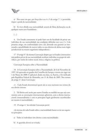 DIREITO GLOBAL II

a) Nos casos em que, por força dos n.os 4 e 5 do artigo 7.°, é permitido
impor a perda da nacionalidade;
b) Se tiver obtido essa nacionalidade através de falsas declarações ou de
qualquer outro acto fraudulento.
[…]
4. Um Estado contratante só pode fazer uso da faculdade de privar um
indivíduo da sua nacionalidade nas condições definidas nos n.os 2 e 3 do
presente artigo, em conformidade com a lei, devendo esta garantir ao interessado a possibilidade de exercer todos os seus direitos de defesa num órgão
jurisdicional ou noutro organismo independente.»
17 O artigo 9.° da mesma Convenção dispõe que os Estados contratantes
não podem privar da sua nacionalidade nenhum indivíduo ou grupo de indivíduos, por razões de ordem racial, étnica, religiosa ou política.
Convenção Europeia sobre a Nacionalidade
18 A Convenção Europeia sobre a Nacionalidade, de 6 de Novembro de
1997, foi aprovada no quadro do Conselho da Europa e entrou em vigor em
1 de Março de 2000. É aplicável, desde essa data, na Áustria, e foi ratificada
pela República Federal da Alemanha, em 11 de Maio de 2005. Nos termos
do artigo 3.° desta Convenção:
«1. Cada Estado determinará quem são os seus nacionais nos termos do
seu direito interno.
2. Tal direito será aceite por outros Estados na medida em que seja consistente com as convenções internacionais aplicáveis, com o direito internacional consuetudinário e com os princípios legais geralmente reconhecidos
no tocante à nacionalidade.»
19 O artigo 4.° da referida Convenção prevê:
«As normas de cada Estado sobre a nacionalidade basear-se-ão nos seguintes princípios:
a) Todos os indivíduos têm direito a uma nacionalidade;
b) A apatridia deverá ser evitada;

FGV DIREITO RIO

349

 