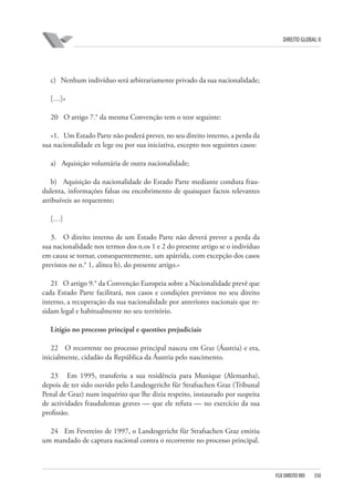 DIREITO GLOBAL II

c) Nenhum indivíduo será arbitrariamente privado da sua nacionalidade;
[…]»
20 O artigo 7.° da mesma Convenção tem o teor seguinte:
«1. Um Estado Parte não poderá prever, no seu direito interno, a perda da
sua nacionalidade ex lege ou por sua iniciativa, excepto nos seguintes casos:
a) Aquisição voluntária de outra nacionalidade;
b) Aquisição da nacionalidade do Estado Parte mediante conduta fraudulenta, informações falsas ou encobrimento de quaisquer factos relevantes
atribuíveis ao requerente;
[…]
3. O direito interno de um Estado Parte não deverá prever a perda da
sua nacionalidade nos termos dos n.os 1 e 2 do presente artigo se o indivíduo
em causa se tornar, consequentemente, um apátrida, com excepção dos casos
previstos no n.° 1, alínea b), do presente artigo.»
21 O artigo 9.° da Convenção Europeia sobre a Nacionalidade prevê que
cada Estado Parte facilitará, nos casos e condições previstos no seu direito
interno, a recuperação da sua nacionalidade por anteriores nacionais que residam legal e habitualmente no seu território.
Litígio no processo principal e questões prejudiciais
22 O recorrente no processo principal nasceu em Graz (Áustria) e era,
inicialmente, cidadão da República da Áustria pelo nascimento.
23 Em 1995, transferiu a sua residência para Munique (Alemanha),
depois de ter sido ouvido pelo Landesgericht für Strafsachen Graz (Tribunal
Penal de Graz) num inquérito que lhe dizia respeito, instaurado por suspeita
de actividades fraudulentas graves — que ele refuta — no exercício da sua
profissão.
24 Em Fevereiro de 1997, o Landesgericht für Strafsachen Graz emitiu
um mandado de captura nacional contra o recorrente no processo principal.

FGV DIREITO RIO

350

 