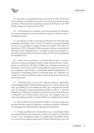 DIREITO GLOBAL II

25 Este pediu a nacionalidade alemã em Fevereiro de 1998. No processo
de naturalização, não declarou que corria contra ele um procedimento penal
na Áustria. O documento de naturalização, datado de 25 de Janeiro de 1999,
foi-lhe entregue em 5 de Fevereiro de 1999.
26 A naturalização do recorrente no processo principal, na Alemanha,
teve como consequência, nos termos do direito austríaco, a perda da sua nacionalidade austríaca.
27 Em Agosto de 1999, o município de Munique foi informado pelas
autoridades municipais de Graz de que o recorrente no processo principal
era alvo de um mandado de captura emitido nesta cidade. Além disso, em
Setembro de 1999, o Ministério Público austríaco informou o município de
Munique de que, designadamente, o recorrente no processo principal já tinha sido alvo de procedimento penal, em Julho de 1995, pelo Landesgericht
für Strafsachen Graz.
28 Atentas estas circunstâncias, o Freistaat Bayern, após ter ouvido o
recorrente no processo principal, decidiu revogar retroactivamente a naturalização, por decisão de 4 de Julho de 2000, com o fundamento de que este
dissimulara o facto de que era alvo de procedimento penal na Áustria e que,
por conseguinte, tinha obtido a nacionalidade alemã fraudulentamente. A
revogação da naturalização obtida na Alemanha ainda não é definitiva, em
virtude do recurso de anulação interposto dessa decisão pelo recorrente no
processo principal.
29 Decidindo sobre o recurso em segunda instância, o Bayerischer
Verwaltungsgerichtshof (Tribunal Administrativo do Land da Baviera) decidiu, por acórdão de 25 de Outubro de 2005, que a revogação da naturalização do recorrente no processo principal, baseada no § 48, n.° 1, primeiro
parágrafo, do Código de Procedimento Administrativo do Land da Baviera,
é compatível com o direito alemão, mesmo que essa revogação viesse a ter
como consequência, quando se tornasse definitiva, a apatridia do interessado.
30 Desse acórdão de 25 de Outubro de 2005, o recorrente no processo
principal interpôs recurso de «Revision», actualmente pendente no Bundesverwaltungsgericht (Tribunal Federal Administrativo Supremo).
31 O órgão jurisdicional de reenvio observa que a naturalização obtida
de modo fraudulento pelo recorrente no processo principal era ilegal desde
o início e, por consequência, podia ser revogada pelas autoridades alemãs,
no exercício do seu poder de apreciação. O mesmo tribunal precisa que, nos

FGV DIREITO RIO

351

 