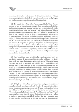 DIREITO GLOBAL II

termos das disposições pertinentes do direito austríaco, a saber, a StbG, o
recorrente no processo principal não preenche actualmente as condições para
ser imediatamente reintegrado na nacionalidade austríaca.
32 No seu acórdão, o Bayerischer Verwaltungsgerichtshof tinha observado que, no caso de, em virtude da revogação duma naturalização obtida fraudulentamente, uma pessoa se tornar apátrida, com a consequência de perder
a cidadania da União, basta, para respeitar a reserva formulada pelo Tribunal
de Justiça no acórdão de 7 de Julho de 1992, Micheletti e o. (C-369/90, Colect., p. I-4239) — nos termos da qual os Estados-Membros devem exercer
a sua competência em matéria de nacionalidade no respeito do direito da
União —, que a importância dos direitos conferidos por força dessa cidadania da União seja tida em conta pela autoridade competente da Alemanha,
no exercício do seu poder de apreciação. Segundo o referido órgão jurisdicional, pressupor que, no direito da União, há a obrigação de não proceder à
revogação duma naturalização obtida de modo fraudulento teria por consequência afectar, na sua essência, o poder soberano dos Estados-Membros, reconhecido pelo artigo 17.°, n.° 1, CE, de definirem as condições de aplicação
do seu direito da nacionalidade.
33 Pelo contrário, o órgão jurisdicional de reenvio considera que a importância e o alcance da reserva formulada no acórdão Micheletti e o., já referido, ainda não foram clarificados pela jurisprudência do Tribunal de Justiça.
Segundo esse órgão jurisdicional, o Tribunal de Justiça ter-se-á limitado a
deduzir dessa reserva o princípio de que um Estado-Membro não pode restringir os efeitos da atribuição da nacionalidade por outro Estado-Membro,
impondo uma condição adicional para o reconhecimento dessa nacionalidade tendo em vista o exercício de uma liberdade fundamental prevista pelo
Tratado CE. Não é suficientemente claro se o estatuto de apatridia e a perda
da cidadania da União anteriormente adquirida de modo regular, em virtude
da revogação da naturalização, é compatível com o direito da União, em particular com o artigo 17.°, n.° 1, CE.
34 O órgão jurisdicional de reenvio considera que é pelo menos possível
que a República da Áustria, como Estado-Membro da nacionalidade originária do recorrente no processo principal, seja obrigada, por força do princípio
da lealdade da União e tomando em consideração os valores inscritos na
Convenção para a Redução dos Casos de Apatridia e no artigo 7.°, n.° 1, alínea b), da Convenção Europeia sobre a Nacionalidade, a interpretar e aplicar
o seu direito nacional ou a adaptá-lo de modo a evitar que a pessoa em causa
se torne apátrida, quando, como no processo principal, essa pessoa não tiver

FGV DIREITO RIO

352

 
