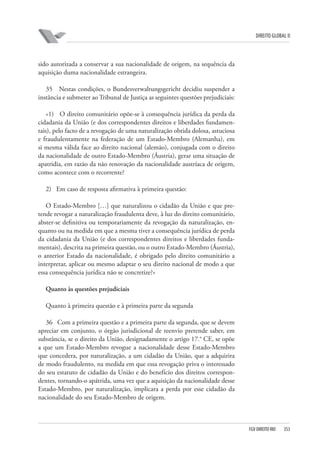 DIREITO GLOBAL II

sido autorizada a conservar a sua nacionalidade de origem, na sequência da
aquisição duma nacionalidade estrangeira.
35 Nestas condições, o Bundesverwaltungsgericht decidiu suspender a
instância e submeter ao Tribunal de Justiça as seguintes questões prejudiciais:
«1) O direito comunitário opõe-se à consequência jurídica da perda da
cidadania da União (e dos correspondentes direitos e liberdades fundamentais), pelo facto de a revogação de uma naturalização obtida dolosa, astuciosa
e fraudulentamente na federação de um Estado-Membro (Alemanha), em
si mesma válida face ao direito nacional (alemão), conjugada com o direito
da nacionalidade de outro Estado-Membro (Áustria), gerar uma situação de
apatridia, em razão da não renovação da nacionalidade austríaca de origem,
como acontece com o recorrente?
2) Em caso de resposta afirmativa à primeira questão:
O Estado-Membro […] que naturalizou o cidadão da União e que pretende revogar a naturalização fraudulenta deve, à luz do direito comunitário,
abster-se definitiva ou temporariamente da revogação da naturalização, enquanto ou na medida em que a mesma tiver a consequência jurídica de perda
da cidadania da União (e dos correspondentes direitos e liberdades fundamentais), descrita na primeira questão, ou o outro Estado-Membro (Áustria),
o anterior Estado da nacionalidade, é obrigado pelo direito comunitário a
interpretar, aplicar ou mesmo adaptar o seu direito nacional de modo a que
essa consequência jurídica não se concretize?»
Quanto às questões prejudiciais
Quanto à primeira questão e à primeira parte da segunda
36 Com a primeira questão e a primeira parte da segunda, que se devem
apreciar em conjunto, o órgão jurisdicional de reenvio pretende saber, em
substância, se o direito da União, designadamente o artigo 17.° CE, se opõe
a que um Estado-Membro revogue a nacionalidade desse Estado-Membro
que concedera, por naturalização, a um cidadão da União, que a adquirira
de modo fraudulento, na medida em que essa revogação priva o interessado
do seu estatuto de cidadão da União e do benefício dos direitos correspondentes, tornando-o apátrida, uma vez que a aquisição da nacionalidade desse
Estado-Membro, por naturalização, implicara a perda por esse cidadão da
nacionalidade do seu Estado-Membro de origem.

FGV DIREITO RIO

353

 