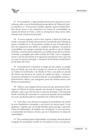 DIREITO GLOBAL II

47 A este propósito, o órgão jurisdicional de reenvio questiona-se essencialmente sobre a reserva formulada pela jurisprudência do Tribunal de Justiça, referida no n.° 45 do presente acórdão, segundo a qual os Estados-Membros devem exercer a sua competência em matéria de nacionalidade, no
respeito do direito da União, e sobre as consequências dessa reserva numa
situação como a do processo principal.
48 A reserva segundo a qual se deve respeitar o direito da União não
ofende o princípio de direito internacional já reconhecido pelo Tribunal de
Justiça, recordado no n.° 39 do presente acórdão, de que os Estados-Membros são competentes para definir as condições de aquisição e de perda da
nacionalidade, mas consagra o princípio de que, quando se trate de cidadãos
da União, o exercício dessa competência, na medida em que afecte os direitos
conferidos e protegidos pela ordem jurídica da União, como é designadamente o caso de uma decisão de revogação da naturalização como a que está
em causa no processo principal, é susceptível de fiscalização jurisdicional à
luz do direito da União.
49 Contrariamente à recorrente no litígio que deu origem ao acórdão
Kaur, já referido, que, por não se integrar no conceito de nacional do Reino Unido da Grã-Bretanha e da Irlanda do Norte, não podia ser privada
dos direitos que decorrem do estatuto de cidadão da União, o recorrente
no processo principal teve incontestavelmente as nacionalidades austríaca e,
posteriormente, alemã e, por conseguinte, gozou do referido estatuto e dos
direitos correspondentes.
50 Todavia, como alegaram diversos governos que apresentaram observações ao Tribunal de Justiça, quando uma decisão de revogação da naturalização, como a que está em causa no processo principal, é motivada pela
fraude cometida pelo interessado no contexto da aquisição da nacionalidade
em causa, essa decisão pode ser compatível com o direito da União.
51 Com efeito, uma decisão de revogação da naturalização em virtude
de actos fraudulentos corresponde a um motivo de interesse geral. A este
propósito, é legítimo que um Estado-Membro queira proteger a particular
relação de solidariedade e de lealdade entre ele próprio e os seus nacionais e
a reciprocidade dos direitos e deveres, que são o fundamento da relação de
nacionalidade.
52 Esta conclusão quanto à legitimidade, em princípio, duma decisão de
revogação da naturalização tomada em circunstâncias como as do processo

FGV DIREITO RIO

356

 