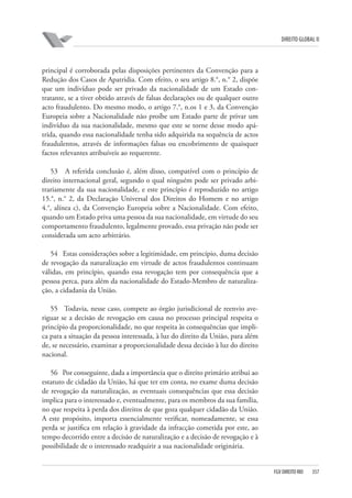 DIREITO GLOBAL II

principal é corroborada pelas disposições pertinentes da Convenção para a
Redução dos Casos de Apatridia. Com efeito, o seu artigo 8.°, n.° 2, dispõe
que um indivíduo pode ser privado da nacionalidade de um Estado contratante, se a tiver obtido através de falsas declarações ou de qualquer outro
acto fraudulento. Do mesmo modo, o artigo 7.°, n.os 1 e 3, da Convenção
Europeia sobre a Nacionalidade não proíbe um Estado parte de privar um
indivíduo da sua nacionalidade, mesmo que este se torne desse modo apátrida, quando essa nacionalidade tenha sido adquirida na sequência de actos
fraudulentos, através de informações falsas ou encobrimento de quaisquer
factos relevantes atribuíveis ao requerente.
53 A referida conclusão é, além disso, compatível com o princípio de
direito internacional geral, segundo o qual ninguém pode ser privado arbitrariamente da sua nacionalidade, e este princípio é reproduzido no artigo
15.°, n.° 2, da Declaração Universal dos Direitos do Homem e no artigo
4.°, alínea c), da Convenção Europeia sobre a Nacionalidade. Com efeito,
quando um Estado priva uma pessoa da sua nacionalidade, em virtude do seu
comportamento fraudulento, legalmente provado, essa privação não pode ser
considerada um acto arbitrário.
54 Estas considerações sobre a legitimidade, em princípio, duma decisão
de revogação da naturalização em virtude de actos fraudulentos continuam
válidas, em princípio, quando essa revogação tem por consequência que a
pessoa perca, para além da nacionalidade do Estado-Membro de naturalização, a cidadania da União.
55 Todavia, nesse caso, compete ao órgão jurisdicional de reenvio averiguar se a decisão de revogação em causa no processo principal respeita o
princípio da proporcionalidade, no que respeita às consequências que implica para a situação da pessoa interessada, à luz do direito da União, para além
de, se necessário, examinar a proporcionalidade dessa decisão à luz do direito
nacional.
56 Por conseguinte, dada a importância que o direito primário atribui ao
estatuto de cidadão da União, há que ter em conta, no exame duma decisão
de revogação da naturalização, as eventuais consequências que essa decisão
implica para o interessado e, eventualmente, para os membros da sua família,
no que respeita à perda dos direitos de que goza qualquer cidadão da União.
A este propósito, importa essencialmente verificar, nomeadamente, se essa
perda se justifica em relação à gravidade da infracção cometida por este, ao
tempo decorrido entre a decisão de naturalização e a decisão de revogação e à
possibilidade de o interessado readquirir a sua nacionalidade originária.

FGV DIREITO RIO

357

 