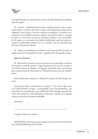 DIREITO GLOBAL II

ao Estado-Membro de naturalização como ao Estado-Membro da nacionalidade de origem.
63 Todavia, o Tribunal de Justiça não se pode pronunciar sobre a questão de saber se o direito da União se opõe a uma decisão que ainda não foi
adoptada. Como alegou o Governo austríaco na audiência, incumbirá eventualmente às autoridades austríacas adoptar uma decisão quanto à questão
de saber se o recorrente no processo principal readquire a sua nacionalidade de origem e, se necessário, aos órgãos jurisdicionais austríacos apreciar a
respectiva regularidade, quando vier a ser tomada, à luz dos princípios que
decorrem do presente acórdão.
64 Dadas as considerações precedentes, não há que proferir decisão, no
quadro deste reenvio prejudicial, sobre a segunda parte da segunda questão.
Quanto às despesas
65 Revestindo o processo, quanto às partes na causa principal, a natureza
de incidente suscitado perante o órgão jurisdicional de reenvio, compete a
este decidir quanto às despesas. As despesas efectuadas pelas outras partes
para a apresentação de observações ao Tribunal de Justiça não são reembolsáveis.
Pelos fundamentos expostos, o Tribunal de Justiça (Grande Secção) declara:
O direito da União, nomeadamente o artigo 17.° CE, não se opõe a que
um Estado-Membro revogue a nacionalidade desse Estado-Membro, que
concedera, por naturalização, a um cidadão da União Europeia, quando esta
tenha sido obtida de modo fraudulento, desde que a decisão de revogação
respeite o princípio da proporcionalidade.
Assinaturas

-------------------------------------------------------------------------------* Língua do processo: alemão.

DISPONÍVEL EM: http://eur-lex.europa.eu/LexUriServ/LexUriServ.do?
uri=CELEX:62008CJ0135:PT:HTML

FGV DIREITO RIO

359

 