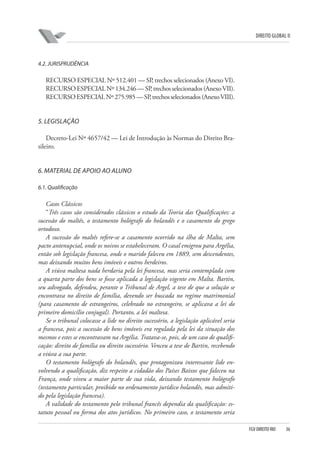 DIREITO GLOBAL II

4.2. JURISPRUDÊNCIA

RECURSO ESPECIAL Nº 512.401 — SP, trechos selecionados (Anexo VI).
RECURSO ESPECIAL Nº 134.246 — SP, trechos selecionados (Anexo VII).
RECURSO ESPECIAL Nº 275.985 — SP trechos selecionados (Anexo VIII).
,

5. LEGISLAÇÃO
Decreto-Lei Nº 4657/42 — Lei de Introdução às Normas do Direito Brasileiro.

6. MATERIAL DE APOIO AO ALUNO
6.1. Qualificação

Casos Clássicos
“Três casos são considerados clássicos o estudo da Teoria das Qualificações: a
sucessão do maltês, o testamento hológrafo do holandês e o casamento do grego
ortodoxo.
A sucessão do maltês refere-se a casamento ocorrido na ilha de Malta, sem
pacto antenupcial, onde os noivos se estabeleceram. O casal emigrou para Argélia,
então sob legislação francesa, onde o marido faleceu em 1889, sem descendentes,
mas deixando muitos bens imóveis e outros herdeiros.
A viúva maltesa nada herdaria pela lei francesa, mas seria contemplada com
a quarta parte dos bens se fosse aplicada a legislação vigente em Malta. Bartin,
seu advogado, defendeu, perante o Tribunal de Argel, a tese de que a solução se
encontrava no direito de família, devendo ser buscada no regime matrimonial
(para casamento de estrangeiros, celebrado no estrangeiro, se aplicava a lei do
primeiro domicílio conjugal). Portanto, a lei maltesa.
Se o tribunal colocasse a lide no direito sucessório, a legislação aplicável seria
a francesa, pois a sucessão de bens imóveis era regulada pela lei da situação dos
mesmos e estes se encontravam na Argélia. Tratava-se, pois, de um caso de qualificação: direito de família ou direito sucessório. Venceu a tese de Bartin, recebendo
a viúva a sua parte.
O testamento hológrafo do holandês, que protagonizou interessante lide envolvendo a qualificação, diz respeito a cidadão dos Países Baixos que faleceu na
França, onde viveu a maior parte de sua vida, deixando testamento hológrafo
(testamento particular, proibido no ordenamento jurídico holandês, mas admitido pela legislação francesa).
A validade do testamento pelo tribunal francês dependia da qualificação: estatuto pessoal ou forma dos atos jurídicos. No primeiro caso, o testamento seria
FGV DIREITO RIO

36

 