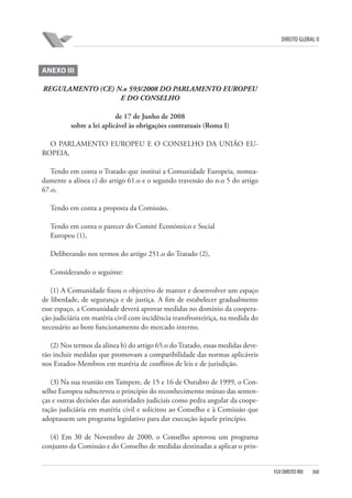 DIREITO GLOBAL II

ANEXO III
REGULAMENTO (CE) N.o 593/2008 DO PARLAMENTO EUROPEU
E DO CONSELHO
de 17 de Junho de 2008
sobre a lei aplicável às obrigações contratuais (Roma I)
O PARLAMENTO EUROPEU E O CONSELHO DA UNIÃO EUROPEIA,
Tendo em conta o Tratado que institui a Comunidade Europeia, nomeadamente a alínea c) do artigo 61.o e o segundo travessão do n.o 5 do artigo
67.o,
Tendo em conta a proposta da Comissão,
Tendo em conta o parecer do Comité Económico e Social
Europeu (1),
Deliberando nos termos do artigo 251.o do Tratado (2),
Considerando o seguinte:
(1) A Comunidade fixou o objectivo de manter e desenvolver um espaço
de liberdade, de segurança e de justiça. A fim de estabelecer gradualmente
esse espaço, a Comunidade deverá aprovar medidas no domínio da cooperação judiciária em matéria civil com incidência transfronteiriça, na medida do
necessário ao bom funcionamento do mercado interno.
(2) Nos termos da alínea b) do artigo 65.o do Tratado, essas medidas deverão incluir medidas que promovam a compatibilidade das normas aplicáveis
nos Estados-Membros em matéria de conflitos de leis e de jurisdição.
(3) Na sua reunião em Tampere, de 15 e 16 de Outubro de 1999, o Conselho Europeu subscreveu o princípio do reconhecimento mútuo das sentenças e outras decisões das autoridades judiciais como pedra angular da cooperação judiciária em matéria civil e solicitou ao Conselho e à Comissão que
adoptassem um programa legislativo para dar execução àquele princípio.
(4) Em 30 de Novembro de 2000, o Conselho aprovou um programa
conjunto da Comissão e do Conselho de medidas destinadas a aplicar o prin-

FGV DIREITO RIO

360

 