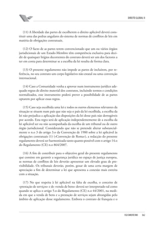 DIREITO GLOBAL II

(11) A liberdade das partes de escolherem o direito aplicável deverá constituir uma das pedras angulares do sistema de normas de conflitos de leis em
matéria de obrigações contratuais.
(12) O facto de as partes terem convencionado que um ou vários órgãos
jurisdicionais de um Estado-Membro têm competência exclusiva para decidir de quaisquer litígios decorrentes do contrato deverá ser um dos factores a
ter em conta para determinar se a escolha da lei resulta de forma clara.
(13) O presente regulamento não impede as partes de incluírem, por referência, no seu contrato um corpo legislativo não estatal ou uma convenção
internacional.
(14) Caso a Comunidade venha a aprovar num instrumento jurídico adequado regras de direito material dos contratos, incluindo termos e condições
normalizados, esse instrumento poderá prever a possibilidade de as partes
optarem por aplicar essas regras.
(15) Caso seja escolhida uma lei e todos os outros elementos relevantes da
situação se situem num país que não seja o país da lei escolhida, a escolha da
lei não prejudica a aplicação das disposições da lei desse país não derrogáveis
por acordo. Esta regra será de aplicação independentemente de a escolha da
lei aplicável ser ou não acompanhada da escolha de um tribunal ou de outro
órgão jurisdicional. Considerando que não se pretende alterar substancialmente o n.o 3 do artigo 3.o da Convenção de 1980 sobre a lei aplicável às
obrigações contratuais (1) («Convenção de Roma»), a redacção do presente
regulamento deverá ser harmonizada tanto quanto possível com o artigo 14.o
do Regulamento (CE) n.o 864/2007.
(16) A fim de contribuir para o objectivo geral do presente regulamento
que consiste em garantir a segurança jurídica no espaço de justiça europeu,
as normas de conflitos de leis deverão apresentar um elevado grau de previsibilidade. Os tribunais deverão, porém, gozar de uma certa margem de
apreciação a fim de determinar a lei que apresenta a conexão mais estreita
com a situação.
(17) No que respeita à lei aplicável na falta de escolha, o conceito de
«prestação de serviços» e de «venda de bens» deverá ser interpretado tal como
quando se aplica o artigo 5.o do Regulamento (CE) n.o 44/2001, na medida em que a venda de bens e a prestação de serviços sejam abrangidas pelo
âmbito de aplicação desse regulamento. Embora o contrato de franquia e o

FGV DIREITO RIO

362

 
