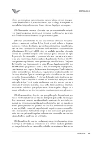 DIREITO GLOBAL II

celebre um contrato de transporte com o transportador e o termo «transportador» deverá referir-se à parte no contrato, que se obriga a transportar as
mercadorias, independentemente de esta efectuar ela própria o transporte.
(23) No caso dos contratos celebrados com partes consideradas vulneráveis, é oportuno protegê-las através de normas de conflitos de leis que sejam
mais favoráveis aos seus interesses do que as normas gerais.
(24) Mais concretamente, no caso dos contratos celebrados por consumidores, a norma de conflitos de leis deverá permitir reduzir as despesas
inerentes à resolução dos litígios, que são frequentemente de reduzido valor,
e ter em conta a evolução das técnicas de venda à distância. A coerência com
o Regulamento (CE) n.o 44/2001 exige, por um lado, que se faça referência
à noção de «actividade dirigida» como condição para a aplicação da regra
de protecção do consumidor e, por outro lado, que esta noção seja objecto de uma interpretação harmonizada no Regulamento (CE) n.o 44/2001
e no presente regulamento, tendo presente que uma Declaração Conjunta
do Conselho e da Comissão sobre o artigo 15.o do Regulamento (CE) n.o
44/2001 afirma que, para que a alínea c) do n.o 1 do artigo 15.o seja aplicável,
«não basta que uma empresa dirija as suas actividades para o Estado-Membro
onde o consumidor está domiciliado, ou para vários Estados incluindo esse
Estado— Membro. É preciso também que tenha sido celebrado um contrato
no âmbito dessas actividades». A referida declaração indica igualmente que
«o simples facto de um sítio da internet ser acessível não basta para tornar
aplicável o artigo 15.o, é preciso também que esse sítio internet convide à
celebração de contratos à distância e que tenha efectivamente sido celebrado
um contrato à distância por qualquer meio. A este respeito, a língua ou a
moeda utilizadas por um sítio internet não constituem elementos relevantes».
(25) Os consumidores deverão estar protegidos pelas disposições do seu
país de residência habitual que não são derrogáveis por acordo, na condição
de o contrato de consumo ter sido celebrado no quadro das actividades comerciais ou profissionais exercidas pelo profissional no país em questão. A
mesma protecção deverá ser garantida no caso de o profissional não exercer
as suas actividades comerciais ou profissionais no país em que o consumidor
tem a sua residência habitual mas dirigir as suas actividades, por qualquer
meio, para esse país ou vários países, incluindo o do consumidor, e o contrato
seja celebrado no quadro de tais actividades.
(26) Para efeitos do presente regulamento, os serviços financeiros, como
os serviços e actividades de investimento e os serviços auxiliares prestados
por um profissional a um consumidor, referidos nas secções A e B do anexo

FGV DIREITO RIO

364

 
