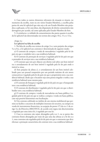 DIREITO GLOBAL II

4. Caso todos os outros elementos relevantes da situação se situem, no
momento da escolha, num ou em vários Estados-Membros, a escolha pelas
partes de uma lei aplicável que não seja a de um Estado-Membro não prejudica a aplicação, se for caso disso, das disposições de direito comunitário não
derrogáveis por acordo, tal como aplicadas pelo Estado-Membro do foro.
5. A existência e a validade do consentimento das partes quanto à escolha
da lei aplicável são determinadas nos termos dos artigos 10.o, 11.o e 13.o.
Artigo 4.o
Lei aplicável na falta de escolha
1. Na falta de escolha nos termos do artigo 3.o e sem prejuízo dos artigos
5.o a 8.o, a lei aplicável aos contratos é determinada do seguinte modo:
a) O contrato de compra e venda de mercadorias é regulado pela lei do
país em que o vendedor tem a sua residência habitual;
b) O contrato de prestação de serviços é regulado pela lei do país em que
o prestador de serviços tem a sua residência habitual;
c) O contrato que tem por objecto um direito real sobre um bem imóvel
ou o arrendamento de um bem imóvel é regulado pela lei do país onde o
imóvel se situa;
d) Sem prejuízo da alínea c), o arrendamento de um bem imóvel celebrado para uso pessoal temporário por um período máximo de seis meses
consecutivos é regulado pela lei do país em que o proprietário tem a sua residência habitual, desde que o locatário seja uma pessoa singular e tenha a sua
residência habitual nesse mesmo país;
e) O contrato de franquia é regulado pela lei do país em que o franqueado
tem a sua residência habitual;
f ) O contrato de distribuição é regulado pela lei do país em que o distribuidor tem a sua residência habitual;
g) O contrato de compra e venda de mercadorias em hasta pública é regulado pela lei do país em que se realiza a compra e venda em hasta pública,
caso seja possível determinar essa localização;
h) Um contrato celebrado no âmbito de um sistema multilateral que permita ou facilite o encontro de múltiplos interesses de terceiros, na compra ou
venda de instrumentos financeiros, na acepção do ponto 17) do n.o 1 do artigo 4.o da Directiva 2004/39/CE, de acordo com regras não discricionárias
e regulado por uma única lei, é regulado por essa lei.
2. Caso os contratos não sejam abrangidos pelo n.o 1, ou se partes dos
contratos forem abrangidas por mais do que uma das alíneas a) a h) do n.o
1, esses contratos são regulados pela lei do país em que o contraente que deve
efectuar a prestação característica do contrato tem a sua residência habitual.

FGV DIREITO RIO

371

 