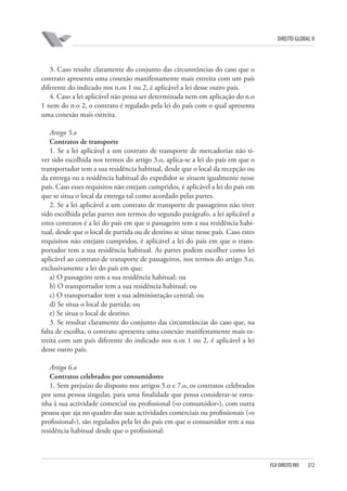 DIREITO GLOBAL II

3. Caso resulte claramente do conjunto das circunstâncias do caso que o
contrato apresenta uma conexão manifestamente mais estreita com um país
diferente do indicado nos n.os 1 ou 2, é aplicável a lei desse outro país.
4. Caso a lei aplicável não possa ser determinada nem em aplicação do n.o
1 nem do n.o 2, o contrato é regulado pela lei do país com o qual apresenta
uma conexão mais estreita.
Artigo 5.o
Contratos de transporte
1. Se a lei aplicável a um contrato de transporte de mercadorias não tiver sido escolhida nos termos do artigo 3.o, aplica-se a lei do país em que o
transportador tem a sua residência habitual, desde que o local da recepção ou
da entrega ou a residência habitual do expedidor se situem igualmente nesse
país. Caso esses requisitos não estejam cumpridos, é aplicável a lei do país em
que se situa o local da entrega tal como acordado pelas partes.
2. Se a lei aplicável a um contrato de transporte de passageiros não tiver
sido escolhida pelas partes nos termos do segundo parágrafo, a lei aplicável a
estes contratos é a lei do país em que o passageiro tem a sua residência habitual, desde que o local de partida ou de destino se situe nesse país. Caso estes
requisitos não estejam cumpridos, é aplicável a lei do país em que o transportador tem a sua residência habitual. As partes podem escolher como lei
aplicável ao contrato de transporte de passageiros, nos termos do artigo 3.o,
exclusivamente a lei do país em que:
a) O passageiro tem a sua residência habitual; ou
b) O transportador tem a sua residência habitual; ou
c) O transportador tem a sua administração central; ou
d) Se situa o local de partida; ou
e) Se situa o local de destino.
3. Se resultar claramente do conjunto das circunstâncias do caso que, na
falta de escolha, o contrato apresenta uma conexão manifestamente mais estreita com um país diferente do indicado nos n.os 1 ou 2, é aplicável a lei
desse outro país.
Artigo 6.o
Contratos celebrados por consumidores
1. Sem prejuízo do disposto nos artigos 5.o e 7.o, os contratos celebrados
por uma pessoa singular, para uma finalidade que possa considerar-se estranha à sua actividade comercial ou profissional («o consumidor»), com outra
pessoa que aja no quadro das suas actividades comerciais ou profissionais («o
profissional»), são regulados pela lei do país em que o consumidor tem a sua
residência habitual desde que o profissional:

FGV DIREITO RIO

372

 