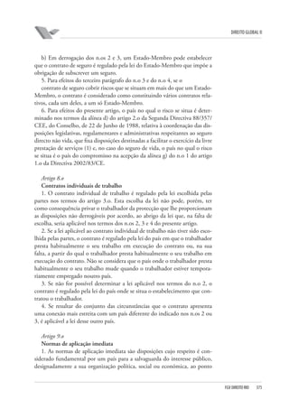 DIREITO GLOBAL II

b) Em derrogação dos n.os 2 e 3, um Estado-Membro pode estabelecer
que o contrato de seguro é regulado pela lei do Estado-Membro que impõe a
obrigação de subscrever um seguro.
5. Para efeitos do terceiro parágrafo do n.o 3 e do n.o 4, se o
contrato de seguro cobrir riscos que se situam em mais do que um EstadoMembro, o contrato é considerado como constituindo vários contratos relativos, cada um deles, a um só Estado-Membro.
6. Para efeitos do presente artigo, o país no qual o risco se situa é determinado nos termos da alínea d) do artigo 2.o da Segunda Directiva 88/357/
CEE, do Conselho, de 22 de Junho de 1988, relativa à coordenação das disposições legislativas, regulamentares e administrativas respeitantes ao seguro
directo não vida, que fixa disposições destinadas a facilitar o exercício da livre
prestação de serviços (1) e, no caso do seguro de vida, o país no qual o risco
se situa é o país do compromisso na acepção da alínea g) do n.o 1 do artigo
1.o da Directiva 2002/83/CE.
Artigo 8.o
Contratos individuais de trabalho
1. O contrato individual de trabalho é regulado pela lei escolhida pelas
partes nos termos do artigo 3.o. Esta escolha da lei não pode, porém, ter
como consequência privar o trabalhador da protecção que lhe proporcionam
as disposições não derrogáveis por acordo, ao abrigo da lei que, na falta de
escolha, seria aplicável nos termos dos n.os 2, 3 e 4 do presente artigo.
2. Se a lei aplicável ao contrato individual de trabalho não tiver sido escolhida pelas partes, o contrato é regulado pela lei do país em que o trabalhador
presta habitualmente o seu trabalho em execução do contrato ou, na sua
falta, a partir do qual o trabalhador presta habitualmente o seu trabalho em
execução do contrato. Não se considera que o país onde o trabalhador presta
habitualmente o seu trabalho mude quando o trabalhador estiver temporariamente empregado noutro país.
3. Se não for possível determinar a lei aplicável nos termos do n.o 2, o
contrato é regulado pela lei do país onde se situa o estabelecimento que contratou o trabalhador.
4. Se resultar do conjunto das circunstâncias que o contrato apresenta
uma conexão mais estreita com um país diferente do indicado nos n.os 2 ou
3, é aplicável a lei desse outro país.
Artigo 9.o
Normas de aplicação imediata
1. As normas de aplicação imediata são disposições cujo respeito é considerado fundamental por um país para a salvaguarda do interesse público,
designadamente a sua organização política, social ou económica, ao ponto

FGV DIREITO RIO

375

 