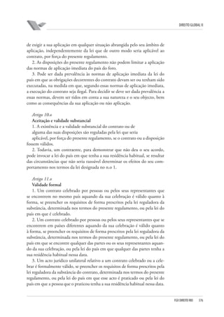 DIREITO GLOBAL II

de exigir a sua aplicação em qualquer situação abrangida pelo seu âmbito de
aplicação, independentemente da lei que de outro modo seria aplicável ao
contrato, por força do presente regulamento.
2. As disposições do presente regulamento não podem limitar a aplicação
das normas de aplicação imediata do país do foro.
3. Pode ser dada prevalência às normas de aplicação imediata da lei do
país em que as obrigações decorrentes do contrato devam ser ou tenham sido
executadas, na medida em que, segundo essas normas de aplicação imediata,
a execução do contrato seja ilegal. Para decidir se deve ser dada prevalência a
essas normas, devem ser tidos em conta a sua natureza e o seu objecto, bem
como as consequências da sua aplicação ou não aplicação.
Artigo 10.o
Aceitação e validade substancial
1. A existência e a validade substancial do contrato ou de
alguma das suas disposições são reguladas pela lei que seria
aplicável, por força do presente regulamento, se o contrato ou a disposição
fossem válidos.
2. Todavia, um contraente, para demonstrar que não deu o seu acordo,
pode invocar a lei do país em que tenha a sua residência habitual, se resultar
das circunstâncias que não seria razoável determinar os efeitos do seu comportamento nos termos da lei designada no n.o 1.
Artigo 11.o
Validade formal
1. Um contrato celebrado por pessoas ou pelos seus representantes que
se encontrem no mesmo país aquando da sua celebração é válido quanto à
forma, se preencher os requisitos de forma prescritos pela lei reguladora da
substância, determinada nos termos do presente regulamento, ou pela lei do
país em que é celebrado.
2. Um contrato celebrado por pessoas ou pelos seus representantes que se
encontrem em países diferentes aquando da sua celebração é válido quanto
à forma, se preencher os requisitos de forma prescritos pela lei reguladora da
substância, determinada nos termos do presente regulamento, ou pela lei do
país em que se encontre qualquer das partes ou os seus representantes aquando da sua celebração, ou pela lei do país em que qualquer das partes tenha a
sua residência habitual nessa data.
3. Um acto jurídico unilateral relativo a um contrato celebrado ou a celebrar é formalmente válido, se preencher os requisitos de forma prescritos pela
lei reguladora da substância do contrato, determinada nos termos do presente
regulamento, ou pela lei do país em que esse acto é praticado ou pela lei do
país em que a pessoa que o praticou tenha a sua residência habitual nessa data.

FGV DIREITO RIO

376

 