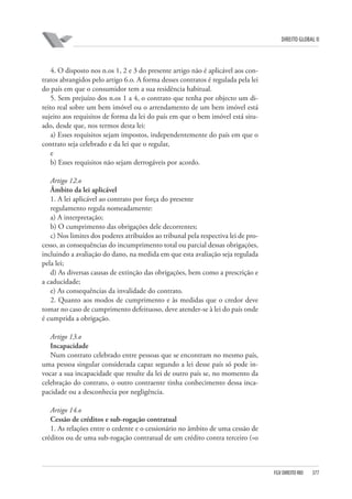 DIREITO GLOBAL II

4. O disposto nos n.os 1, 2 e 3 do presente artigo não é aplicável aos contratos abrangidos pelo artigo 6.o. A forma desses contratos é regulada pela lei
do país em que o consumidor tem a sua residência habitual.
5. Sem prejuízo dos n.os 1 a 4, o contrato que tenha por objecto um direito real sobre um bem imóvel ou o arrendamento de um bem imóvel está
sujeito aos requisitos de forma da lei do país em que o bem imóvel está situado, desde que, nos termos desta lei:
a) Esses requisitos sejam impostos, independentemente do país em que o
contrato seja celebrado e da lei que o regular,
e
b) Esses requisitos não sejam derrogáveis por acordo.
Artigo 12.o
Âmbito da lei aplicável
1. A lei aplicável ao contrato por força do presente
regulamento regula nomeadamente:
a) A interpretação;
b) O cumprimento das obrigações dele decorrentes;
c) Nos limites dos poderes atribuídos ao tribunal pela respectiva lei de processo, as consequências do incumprimento total ou parcial dessas obrigações,
incluindo a avaliação do dano, na medida em que esta avaliação seja regulada
pela lei;
d) As diversas causas de extinção das obrigações, bem como a prescrição e
a caducidade;
e) As consequências da invalidade do contrato.
2. Quanto aos modos de cumprimento e às medidas que o credor deve
tomar no caso de cumprimento defeituoso, deve atender-se à lei do país onde
é cumprida a obrigação.
Artigo 13.o
Incapacidade
Num contrato celebrado entre pessoas que se encontram no mesmo país,
uma pessoa singular considerada capaz segundo a lei desse país só pode invocar a sua incapacidade que resulte da lei de outro país se, no momento da
celebração do contrato, o outro contraente tinha conhecimento dessa incapacidade ou a desconhecia por negligência.
Artigo 14.o
Cessão de créditos e sub-rogação contratual
1. As relações entre o cedente e o cessionário no âmbito de uma cessão de
créditos ou de uma sub-rogação contratual de um crédito contra terceiro («o

FGV DIREITO RIO

377

 