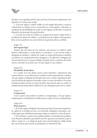 DIREITO GLOBAL II

devedor») são reguladas pela lei que, por força do presente regulamento, for
aplicável ao contrato que os liga.
2. A lei que regula o crédito cedido ou sub-rogado determina a natureza
cedível deste, as relações entre o cessionário ou o sub-rogado e o devedor, as
condições de oponibilidade da cessão ou sub-rogação ao devedor e a natureza
liberatória da prestação feita pelo devedor.
3. A noção de cessão de créditos na acepção do presente artigo inclui as
transferências plenas de créditos, as transferências de créditos como garantia,
bem como os penhores ou outros direitos de garantia sobre os créditos.
Artigo 15.o
Sub-rogação legal
Sempre que, por força de um contrato, uma pessoa («o credor») tenha
direitos relativamente a outra pessoa («o devedor»), e um terceiro tenha a
obrigação de satisfazer o direito do credor ou tenha efectivamente satisfeito
esse direito em cumprimento dessa obrigação, a lei aplicável à obrigação do
terceiro determina se e em que medida este pode exercer os direitos do credor
contra o devedor, de acordo com a lei que regula as suas relações.
Artigo 16.o
Pluralidade de devedores
Se o credor tiver um direito contra vários devedores, responsáveis pelo
mesmo direito, e se um deles já tiver satisfeito total ou parcialmente o direito,
a lei que regula a obrigação do devedor para com o credor é igualmente aplicável ao direito de regresso do devedor contra os outros devedores. Os outros
devedores podem invocar os meios de defesa que possam opor ao credor, na
medida do permitido pela lei aplicável às suas obrigações para com o credor.
Artigo 17.o
Compensação
Caso as partes não acordem no direito a compensação, a lei que regula a
compensação é a lei aplicável ao crédito contra o qual se invoca a compensação.
Artigo 18.o
Ónus da prova
1. A lei que regula a obrigação contratual, por força do presente regulamento, aplica-se na medida em que, em matéria,de obrigações contratuais, contenha regras que estabeleçam presunções legais ou repartam o ónus da prova.
2. Os contratos e outros actos jurídicos podem ser provados por qualquer
meio de prova admitido, quer pela lei do foro, quer por uma das leis a que se
refere o artigo 11.o, ao abrigo da qual o acto seja formalmente válido, desde
que esse meio de prova possa ser produzido no tribunal do foro.

FGV DIREITO RIO

378

 