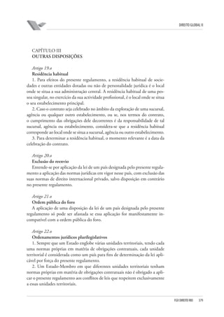 DIREITO GLOBAL II

CAPÍTULO III
OUTRAS DISPOSIÇÕES
Artigo 19.o
Residência habitual
1. Para efeitos do presente regulamento, a residência habitual de sociedades e outras entidades dotadas ou não de personalidade jurídica é o local
onde se situa a sua administração central. A residência habitual de uma pessoa singular, no exercício da sua actividade profissional, é o local onde se situa
o seu estabelecimento principal.
2. Caso o contrato seja celebrado no âmbito da exploração de uma sucursal,
agência ou qualquer outro estabelecimento, ou se, nos termos do contrato,
o cumprimento das obrigações dele decorrentes é da responsabilidade de tal
sucursal, agência ou estabelecimento, considera-se que a residência habitual
corresponde ao local onde se situa a sucursal, agência ou outro estabelecimento.
3. Para determinar a residência habitual, o momento relevante é a data da
celebração do contrato.
Artigo 20.o
Exclusão do reenvio
Entende-se por aplicação da lei de um país designada pelo presente regulamento a aplicação das normas jurídicas em vigor nesse país, com exclusão das
suas normas de direito internacional privado, salvo disposição em contrário
no presente regulamento.
Artigo 21.o
Ordem pública do foro
A aplicação de uma disposição da lei de um país designada pelo presente
regulamento só pode ser afastada se essa aplicação for manifestamente incompatível com a ordem pública do foro.
Artigo 22.o
Ordenamentos jurídicos plurilegislativos
1. Sempre que um Estado englobe várias unidades territoriais, tendo cada
uma normas próprias em matéria de obrigações contratuais, cada unidade
territorial é considerada como um país para fins de determinação da lei aplicável por força do presente regulamento.
2. Um Estado-Membro em que diferentes unidades territoriais tenham
normas próprias em matéria de obrigações contratuais não é obrigado a aplicar o presente regulamento aos conflitos de leis que respeitem exclusivamente
a essas unidades territoriais.

FGV DIREITO RIO

379

 