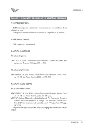 DIREITO GLOBAL II

AULA 10 — ELEMENTOS DE CONEXÃO, LEI APLICÁVEL E REENVIO
1. TEMAS ESPECÍFICOS:
1) Determinação do ordenamento jurídico que será consultado ou da lei
aplicável ao caso;
2) Regras de conexão e elementos de conexão e a proibição ao reenvio.

2. MÉTODO DE ENSINO:
Aula expositiva e participativa.

3. LEITURA PARA TODOS:
3.1. Leitura obrigatória:

DOLINGER, Jacob. Direito Internacional Privado — Parte Geral. 9ª Ed. Rio
de Janeiro: Renovar, 2008, pp. 337 — 368.

3.2. Leitura complementar:

RECHSTEINER, Beat Walter. Direito Internacional Privado: Teoria e Prática. 13ª Ed. São Paulo: Saraiva, 2010, pp.158-200.

4. LEITURA PARA O DEBATE
4.1. LEITURA PARA O GRUPO

RECHSTEINER, Beat Walter. Direito Internacional Privado: Teoria e Prática. 13ª Ed. São Paulo: Saraiva, 2010, pp. 201-222.
VIANNA, Juliana Marcondes. Aplicabilidade da Lei Estrangeira: Reenvio e
Reforma da Lei de Introdução ao Código Civil Brasileiro. Revista Brasileira de Direito Internacional, Curitiba, Vol.7, Nº 7, jan./jun 2008, pp.
203-224.
Disponível em: http://ojs.c3sl.ufpr.br/ojs2/index.php/dint/article/view/16036/
10840

FGV DIREITO RIO

38

 