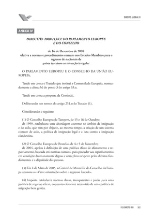 DIREITO GLOBAL II

ANEXO IV
DIRECTIVA 2008/115/CE DO PARLAMENTO EUROPEU
E DO CONSELHO
de 16 de Dezembro de 2008
relativa a normas e procedimentos comuns nos Estados-Membros para o
regresso de nacionais de
países terceiros em situação irregular
O PARLAMENTO EUROPEU E O CONSELHO DA UNIÃO EUROPEIA,
Tendo em conta o Tratado que institui a Comunidade Europeia, nomeadamente a alínea b) do ponto 3 do artigo 63.o,
Tendo em conta a proposta da Comissão,
Deliberando nos termos do artigo 251.o do Tratado (1),
Considerando o seguinte:
(1) O Conselho Europeu de Tampere, de 15 e 16 de Outubro
de 1999, estabeleceu uma abordagem coerente no âmbito da imigração
e do asilo, que tem por objecto, ao mesmo tempo, a criação de um sistema
comum de asilo, a política de imigração legal e a luta contra a imigração
clandestina.
(2) O Conselho Europeu de Bruxelas, de 4 e 5 de Novembro
de 2004, apelou à definição de uma política eficaz de afastamento e repatriamento, baseada em normas comuns, para proceder aos repatriamentos
em condições humanamente dignas e com pleno respeito pelos direitos fundamentais e a dignidade das pessoas.
(3) Em 4 de Maio de 2005, o Comité de Ministros do Conselho da Europa aprovou as «Vinte orientações sobre o regresso forçado».
(4) Importa estabelecer normas claras, transparentes e justas para uma
política de regresso eficaz, enquanto elemento necessário de uma política de
migração bem gerida.

FGV DIREITO RIO

382

 