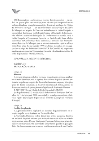 DIREITO GLOBAL II

(30) Em relação ao Liechtenstein, a presente directiva constitui — na medida em que se aplica a nacionais de países terceiros que não preencham ou
tenham deixado de preencher as condições de entrada ao abrigo do Código
das Fronteiras Schengen — um desenvolvimento das disposições do acervo
de Schengen, na acepção do Protocolo assinado entre a União Europeia, a
Comunidade Europeia, a Confederação Suíça e o Principado do Liechtenstein relativo à adesão do Principado do Liechtenstein ao Acordo entre a
União Europeia, a Comunidade Europeia e a Confederação Suíça relativo
à associação da Confederação Suíça à execução, à aplicação e ao desenvolvimento do acervo de Schengen, que se inserem no domínio a que se refere o
ponto C do artigo 1.o da Decisão 1999/437/CE do Conselho, em conjugação com o artigo 3.o da Decisão 2008/261/CE do Conselho (6), respeitante
à assinatura, em nome da Comunidade Europeia, e à aplicação provisória de
certas disposições do referido protocolo,
APROVARAM A PRESENTE DIRECTIVA:
CAPÍTULO I
DISPOSIÇÕES GERAIS
Artigo 1.o
Objecto
A presente directiva estabelece normas e procedimentos comuns a aplicar
nos Estados-Membros para o regresso de nacionais de países terceiros em
situação irregular, no respeito dos direitos fundamentais enquanto princípios
gerais do direito comunitário e do direito internacional, nomeadamente os
deveres em matéria de protecção dos refugiados e de direitos do Homem.
L 348/100 PT Jornal Oficial da União Europeia 24.12.2008
(1) Regulamento (CE) n.o 562/2006 do Parlamento Europeu e do Conselho, de 15 de Março de 2006, que estabelece o código comunitário relativo ao regime de passagem de pessoas nas fronteiras (Código das Fronteiras
Schengen)
Artigo 2.o
Âmbito de aplicação
1. A presente directiva é aplicável aos nacionais de países terceiros em situação irregular no território de um Estado-Membro.
2. Os Estados-Membros podem decidir não aplicar a presente directiva
aos nacionais de países terceiros que: a) Sejam objecto de recusa de entrada
nos termos do artigo 13.o do Código das Fronteiras Schengen ou sejam detidos ou interceptados pelas autoridades competentes quando da passagem
ilícita das fronteiras externas terrestres, marítimas ou aéreas de um Estado-

FGV DIREITO RIO

388

 