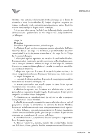 DIREITO GLOBAL II

Membro e não tenham posteriormente obtido autorização ou o direito de
permanência nesse Estado-Membro; b) Estejam obrigados a regressar por
força de condenação penal ou em consequência desta, nos termos do direito
interno, ou sejam objecto de processo de extradição.
3. A presente directiva não é aplicável aos titulares do direito comunitário
à livre circulação a que se refere o n.o 5 do artigo 2.o do Código das Fronteiras Schengen.
Artigo 3.o
Deﬁnições
Para efeitos da presente directiva, entende-se por:
1. «Nacional de país terceiro», uma pessoa que não seja cidadão da União,
na acepção do n.o 1 do artigo 17.o do Tratado, e que não beneficie do direito
comunitário à livre circulação nos termos do n.o 5 do artigo 2.o do Código
das Fronteiras Schengen;
2. «Situação irregular», a presença, no território de um Estado--Membro,
de um nacional de país terceiro que não preencha ou tenha deixado de preencher as condições de entrada previstas no artigo 5.o do Código das Fronteiras
Schengen ou outras condições aplicáveis à entrada, permanência ou residência nesse Estado-Membro;
3. «Regresso», o processo de retorno de nacionais de países terceiros, a título de cumprimento voluntário de um dever de regresso ou a título coercivo:
— ao país de origem, ou
— a um país de trânsito, ao abrigo de acordos de readmissão comunitários
ou bilaterais ou de outras convenções, ou
— a outro país terceiro, para o qual a pessoa em causa decida regressar
voluntariamente e no qual seja aceite;
4. «Decisão de regresso», uma decisão ou acto administrativo ou judicial
que estabeleça ou declare a situação irregular de um nacional de país terceiro
e imponha ou declare o dever de regresso;
5. «Afastamento», a execução do dever de regresso, ou seja, o transporte
físico para fora do Estado-Membro;
6. «Proibição de entrada», uma decisão ou acto administrativo ou judicial
que proíbe a entrada e a permanência no território dos Estados-Membros
durante um período determinado e que acompanha uma decisão de regresso;
7. «Risco de fuga», a existência num caso concreto de razões, baseadas em
critérios objectivos definidos por lei, para crer que o nacional de país terceiro
objecto de um procedimento de regresso pode fugir;
8. «Partida voluntária», cumprimento do dever de regressar no prazo fixado na decisão de regresso;
9. «Pessoas vulneráveis», menores, menores não acompanhados, pessoas
com deficiência, idosos, grávidas, famílias monoparentais com filhos meno-

FGV DIREITO RIO

389

 