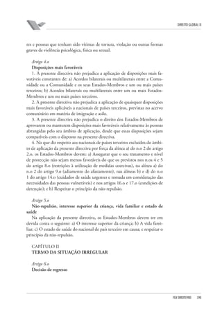 DIREITO GLOBAL II

res e pessoas que tenham sido vítimas de tortura, violação ou outras formas
graves de violência psicológica, física ou sexual.
Artigo 4.o
Disposições mais favoráveis
1. A presente directiva não prejudica a aplicação de disposições mais favoráveis constantes de: a) Acordos bilaterais ou multilaterais entre a Comunidade ou a Comunidade e os seus Estados-Membros e um ou mais países
terceiros; b) Acordos bilaterais ou multilaterais entre um ou mais EstadosMembros e um ou mais países terceiros.
2. A presente directiva não prejudica a aplicação de quaisquer disposições
mais favoráveis aplicáveis a nacionais de países terceiros, previstas no acervo
comunitário em matéria de imigração e asilo.
3. A presente directiva não prejudica o direito dos Estados-Membros de
aprovarem ou manterem disposições mais favoráveis relativamente às pessoas
abrangidas pelo seu âmbito de aplicação, desde que essas disposições sejam
compatíveis com o disposto na presente directiva.
4. No que diz respeito aos nacionais de países terceiros excluídos do âmbito de aplicação da presente directiva por força da alínea a) do n.o 2 do artigo
2.o, os Estados-Membros devem: a) Assegurar que o seu tratamento e nível
de protecção não sejam menos favoráveis do que os previstos nos n.os 4 e 5
do artigo 8.o (restrições à utilização de medidas coercivas), na alínea a) do
n.o 2 do artigo 9.o (adiamento do afastamento), nas alíneas b) e d) do n.o
1 do artigo 14.o (cuidados de saúde urgentes e tomada em consideração das
necessidades das pessoas vulneráveis) e nos artigos 16.o e 17.o (condições de
detenção); e b) Respeitar o princípio da não-repulsão.
Artigo 5.o
Não-repulsão, interesse superior da criança, vida familiar e estado de
saúde
Na aplicação da presente directiva, os Estados-Membros devem ter em
devida conta o seguinte: a) O interesse superior da criança; b) A vida familiar; c) O estado de saúde do nacional de país terceiro em causa; e respeitar o
princípio da não-repulsão.
CAPÍTULO II
TERMO DA SITUAÇÃO IRREGULAR
Artigo 6.o
Decisão de regresso

FGV DIREITO RIO

390

 