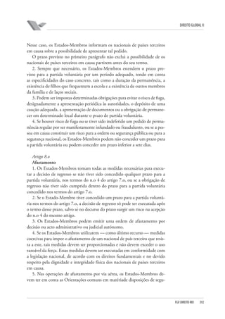 DIREITO GLOBAL II

Nesse caso, os Estados-Membros informam os nacionais de países terceiros
em causa sobre a possibilidade de apresentar tal pedido.
O prazo previsto no primeiro parágrafo não exclui a possibilidade de os
nacionais de países terceiros em causa partirem antes do seu termo.
2. Sempre que necessário, os Estados-Membros estendem o prazo previsto para a partida voluntária por um período adequado, tendo em conta
as especificidades do caso concreto, tais como a duração da permanência, a
existência de filhos que frequentem a escola e a existência de outros membros
da família e de laços sociais.
3. Podem ser impostas determinadas obrigações para evitar o risco de fuga,
designadamente a apresentação periódica às autoridades, o depósito de uma
caução adequada, a apresentação de documentos ou a obrigação de permanecer em determinado local durante o prazo de partida voluntária.
4. Se houver risco de fuga ou se tiver sido indeferido um pedido de permanência regular por ser manifestamente infundado ou fraudulento, ou se a pessoa em causa constituir um risco para a ordem ou segurança pública ou para a
segurança nacional, os Estados-Membros podem não conceder um prazo para
a partida voluntária ou podem conceder um prazo inferior a sete dias.
Artigo 8.o
Afastamento
1. Os Estados-Membros tomam todas as medidas necessárias para executar a decisão de regresso se não tiver sido concedido qualquer prazo para a
partida voluntária, nos termos do n.o 4 do artigo 7.o, ou se a obrigação de
regresso não tiver sido cumprida dentro do prazo para a partida voluntária
concedido nos termos do artigo 7.o.
2. Se o Estado-Membro tiver concedido um prazo para a partida voluntária nos termos do artigo 7.o, a decisão de regresso só pode ser executada após
o termo desse prazo, salvo se no decurso do prazo surgir um risco na acepção
do n.o 4 do mesmo artigo.
3. Os Estados-Membros podem emitir uma ordem de afastamento por
decisão ou acto administrativo ou judicial autónomo.
4. Se os Estados-Membros utilizarem — como último recurso — medidas
coercivas para impor o afastamento de um nacional de país terceiro que resista a este, tais medidas devem ser proporcionadas e não devem exceder o uso
razoável da força. Essas medidas devem ser executadas em conformidade com
a legislação nacional, de acordo com os direitos fundamentais e no devido
respeito pela dignidade e integridade física dos nacionais de países terceiros
em causa.
5. Nas operações de afastamento por via aérea, os Estados-Membros devem ter em conta as Orientações comuns em matériade disposições de segu-

FGV DIREITO RIO

392

 