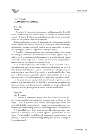 DIREITO GLOBAL II

CAPÍTULO III
GARANTIAS PROCESSUAIS
Artigo 12.o
Forma
1. As decisões de regresso e, se tiverem sido emitidas, as decisões de proibição de entrada e as decisões de afastamento são emitidas por escrito e contêm
as razões de facto e de direito que as fundamentam, bem como informações
acerca das vias jurídicas de recurso disponíveis.
As informações sobre as razões de facto podem ser limitadas caso o direito
interno permita uma restrição ao direito de informação, nomeadamente para
salvaguardar a segurança nacional, a defesa, a segurança pública e a prevenção, investigação, detecção e repressão de infracções penais.
2. A pedido, os Estados-Membros fornecem uma tradução escrita ou oral
dos principais elementos das decisões relacionadas com o regresso, a que se
refere o n.o 1, nomeadamente informações sobre as vias jurídicas de recurso
disponíveis, numa língua que o nacional de país terceiro compreenda ou
possa razoavelmente presumir-se que compreende.
3. Os Estados-Membros podem decidir não aplicar o disposto no n.o 2
aos nacionais de países terceiros que tenham entrado ilegalmente no território de um Estado-Membro e que não tenham obtido, subsequentemente,
uma autorização ou o direito de permanência nesse Estado-Membro. Nesse
caso, as decisões relacionadas com o regresso, a que se refere o n.o 1, são notificadas através do formulário normalizado previsto na legislação nacional.
Os Estados-Membros facultam folhetos informativos gerais que expliquem os principais elementos do formulário normalizado em pelo menos
cinco das línguas mais frequentemente utilizadas ou compreendidas pelos
migrantes em situação irregular que entram nesse Estado-Membro.
Artigo 13.o
Vias de recurso
1. O nacional de país terceiro em causa deve dispor de vias de recurso efectivo contra as decisões relacionadas com o regresso a que se refere o n.o 1 do
artigo 12.o, ou da possibilidade de requerer a sua reapreciação, perante uma
autoridade judicial ou administrativa competente ou um órgão competente
composto por membros imparciais que ofereçam garantias de independência.
2. A autoridade ou o órgão acima mencionados são competentes para
reapreciar as decisões relacionadas com o regresso a que se refere o n.o 1 do
artigo 12.o, incluindo a possibilidade de suspender temporariamente a sua
execução, a menos que a suspensão temporária já seja aplicável ao abrigo da
legislação nacional.

FGV DIREITO RIO

395

 