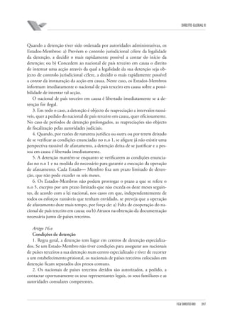 DIREITO GLOBAL II

Quando a detenção tiver sido ordenada por autoridades administrativas, os
Estados-Membros: a) Prevêem o controlo jurisdicional célere da legalidade
da detenção, a decidir o mais rapidamente possível a contar do início da
detenção; ou b) Concedem ao nacional de país terceiro em causa o direito
de intentar uma acção através da qual a legalidade da sua detenção seja objecto de controlo jurisdicional célere, a decidir o mais rapidamente possível
a contar da instauração da acção em causa. Neste caso, os Estados-Membros
informam imediatamente o nacional de país terceiro em causa sobre a possibilidade de intentar tal acção.
O nacional de país terceiro em causa é libertado imediatamente se a detenção for ilegal.
3. Em todo o caso, a detenção é objecto de reapreciação a intervalos razoáveis, quer a pedido do nacional de país terceiro em causa, quer oficiosamente.
No caso de períodos de detenção prolongados, as reapreciações são objecto
de fiscalização pelas autoridades judiciais.
4. Quando, por razões de natureza jurídica ou outra ou por terem deixado
de se verificar as condições enunciadas no n.o 1, se afigure já não existir uma
perspectiva razoável de afastamento, a detenção deixa de se justificar e a pessoa em causa é libertada imediatamente.
5. A detenção mantém-se enquanto se verificarem as condições enunciadas no n.o 1 e na medida do necessário para garantir a execução da operação
de afastamento. Cada Estado— Membro fixa um prazo limitado de detenção, que não pode exceder os seis meses.
6. Os Estados-Membros não podem prorrogar o prazo a que se refere o
n.o 5, excepto por um prazo limitado que não exceda os doze meses seguintes, de acordo com a lei nacional, nos casos em que, independentemente de
todos os esforços razoáveis que tenham envidado, se preveja que a operação
de afastamento dure mais tempo, por força de: a) Falta de cooperação do nacional de país terceiro em causa; ou b) Atrasos na obtenção da documentação
necessária junto de países terceiros.
Artigo 16.o
Condições de detenção
1. Regra geral, a detenção tem lugar em centros de detenção especializados. Se um Estado-Membro não tiver condições para assegurar aos nacionais
de países terceiros a sua detenção num centro especializado e tiver de recorrer
a um estabelecimento prisional, os nacionais de países terceiros colocados em
detenção ficam separados dos presos comuns.
2. Os nacionais de países terceiros detidos são autorizados, a pedido, a
contactar oportunamente os seus representantes legais, os seus familiares e as
autoridades consulares competentes.

FGV DIREITO RIO

397

 