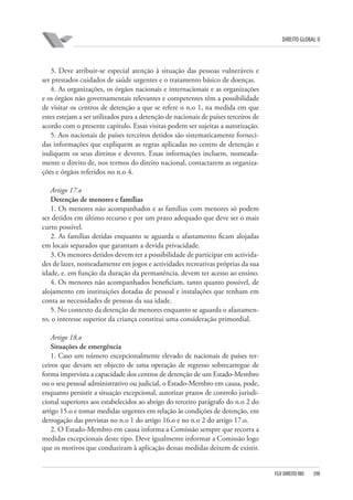 DIREITO GLOBAL II

3. Deve atribuir-se especial atenção à situação das pessoas vulneráveis e
ser prestados cuidados de saúde urgentes e o tratamento básico de doenças.
4. As organizações, os órgãos nacionais e internacionais e as organizações
e os órgãos não governamentais relevantes e competentes têm a possibilidade
de visitar os centros de detenção a que se refere o n.o 1, na medida em que
estes estejam a ser utilizados para a detenção de nacionais de países terceiros de
acordo com o presente capítulo. Essas visitas podem ser sujeitas a autorização.
5. Aos nacionais de países terceiros detidos são sistematicamente fornecidas informações que expliquem as regras aplicadas no centro de detenção e
indiquem os seus direitos e deveres. Essas informações incluem, nomeadamente o direito de, nos termos do direito nacional, contactarem as organizações e órgãos referidos no n.o 4.
Artigo 17.o
Detenção de menores e famílias
1. Os menores não acompanhados e as famílias com menores só podem
ser detidos em último recurso e por um prazo adequado que deve ser o mais
curto possível.
2. As famílias detidas enquanto se aguarda o afastamento ficam alojadas
em locais separados que garantam a devida privacidade.
3. Os menores detidos devem ter a possibilidade de participar em actividades de lazer, nomeadamente em jogos e actividades recreativas próprias da sua
idade, e, em função da duração da permanência, devem ter acesso ao ensino.
4. Os menores não acompanhados beneficiam, tanto quanto possível, de
alojamento em instituições dotadas de pessoal e instalações que tenham em
conta as necessidades de pessoas da sua idade.
5. No contexto da detenção de menores enquanto se aguarda o afastamento, o interesse superior da criança constitui uma consideração primordial.
Artigo 18.o
Situações de emergência
1. Caso um número excepcionalmente elevado de nacionais de países terceiros que devam ser objecto de uma operação de regresso sobrecarregue de
forma imprevista a capacidade dos centros de detenção de um Estado-Membro
ou o seu pessoal administrativo ou judicial, o Estado-Membro em causa, pode,
enquanto persistir a situação excepcional, autorizar prazos de controlo jurisdicional superiores aos estabelecidos ao abrigo do terceiro parágrafo do n.o 2 do
artigo 15.o e tomar medidas urgentes em relação às condições de detenção, em
derrogação das previstas no n.o 1 do artigo 16.o e no n.o 2 do artigo 17.o.
2. O Estado-Membro em causa informa a Comissão sempre que recorra a
medidas excepcionais deste tipo. Deve igualmente informar a Comissão logo
que os motivos que conduziram à aplicação dessas medidas deixem de existir.

FGV DIREITO RIO

398

 