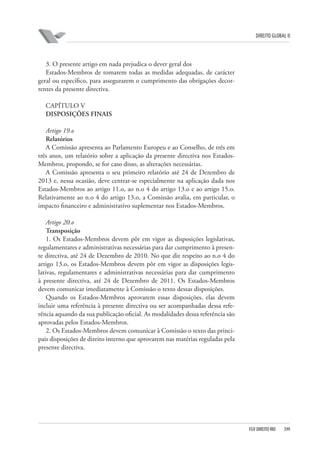 DIREITO GLOBAL II

3. O presente artigo em nada prejudica o dever geral dos
Estados-Membros de tomarem todas as medidas adequadas, de carácter
geral ou específico, para assegurarem o cumprimento das obrigações decorrentes da presente directiva.
CAPÍTULO V
DISPOSIÇÕES FINAIS
Artigo 19.o
Relatórios
A Comissão apresenta ao Parlamento Europeu e ao Conselho, de três em
três anos, um relatório sobre a aplicação da presente directiva nos EstadosMembros, propondo, se for caso disso, as alterações necessárias.
A Comissão apresenta o seu primeiro relatório até 24 de Dezembro de
2013 e, nessa ocasião, deve centrar-se especialmente na aplicação dada nos
Estados-Membros ao artigo 11.o, ao n.o 4 do artigo 13.o e ao artigo 15.o.
Relativamente ao n.o 4 do artigo 13.o, a Comissão avalia, em particular, o
impacto financeiro e administrativo suplementar nos Estados-Membros.
Artigo 20.o
Transposição
1. Os Estados-Membros devem pôr em vigor as disposições legislativas,
regulamentares e administrativas necessárias para dar cumprimento à presente directiva, até 24 de Dezembro de 2010. No que diz respeito ao n.o 4 do
artigo 13.o, os Estados-Membros devem pôr em vigor as disposições legislativas, regulamentares e administrativas necessárias para dar cumprimento
à presente directiva, até 24 de Dezembro de 2011. Os Estados-Membros
devem comunicar imediatamente à Comissão o texto dessas disposições.
Quando os Estados-Membros aprovarem essas disposições, elas devem
incluir uma referência à presente directiva ou ser acompanhadas dessa referência aquando da sua publicação oficial. As modalidades dessa referência são
aprovadas pelos Estados-Membros.
2. Os Estados-Membros devem comunicar à Comissão o texto das principais disposições de direito interno que aprovarem nas matérias reguladas pela
presente directiva.

FGV DIREITO RIO

399

 