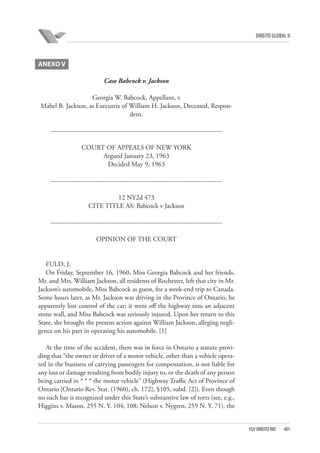 DIREITO GLOBAL II

ANEXO V
Case Babcock v. Jackson
Georgia W. Babcock, Appellant, v
Mabel B. Jackson, as Executrix of William H. Jackson, Deceased, Respondent.
-------------------------------------------------------------------------------COURT OF APPEALS OF NEW YORK
Argued January 23, 1963
Decided May 9, 1963
-------------------------------------------------------------------------------12 NY2d 473
CITE TITLE AS: Babcock v Jackson
-------------------------------------------------------------------------------OPINION OF THE COURT

FULD, J.
On Friday, September 16, 1960, Miss Georgia Babcock and her friends,
Mr. and Mrs. William Jackson, all residents of Rochester, left that city in Mr.
Jackson’s automobile, Miss Babcock as guest, for a week-end trip to Canada.
Some hours later, as Mr. Jackson was driving in the Province of Ontario, he
apparently lost control of the car; it went off the highway into an adjacent
stone wall, and Miss Babcock was seriously injured. Upon her return to this
State, she brought the present action against William Jackson, alleging negligence on his part in operating his automobile. [1]
At the time of the accident, there was in force in Ontario a statute providing that “the owner or driver of a motor vehicle, other than a vehicle operated in the business of carrying passengers for compensation, is not liable for
any loss or damage resulting from bodily injury to, or the death of any person
being carried in * * * the motor vehicle” (Highway Traffic Act of Province of
Ontario [Ontario Rev. Stat. (1960), ch. 172], §105, subd. [2]). Even though
no such bar is recognized under this State’s substantive law of torts (see, e.g.,
Higgins v. Mason, 255 N. Y. 104, 108; Nelson v. Nygren, 259 N. Y. 71), the

FGV DIREITO RIO

401

 