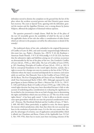 DIREITO GLOBAL II

defendant moved to dismiss the complaint on the ground that the law of the
place where the accident occurred governs and that Ontario’s guest statute
bars recovery. The court at Special Term, agreeing with the defendant, granted the motion and the Appellate Division, over a strong dissent by Justice
Halpern, affirmed the judgment of dismissal without opinion.
The question presented is simply drawn. Shall the law of the place of
the tort [2] invariably govern the availability of relief for the tort or shall
the applicable choice of law rule also reflect a consideration of other factors
which are relevant to the purposes served by the enforcement or denial of the
remedy?
The traditional choice of law rule, embodied in the original Restatement
of Conflict of Laws (§ 384), and until recently unquestioningly followed in
this court (see, e.g., Poplar v. Bourjois, Inc., 298 N. Y. 62, 66; Kaufman v.
American Youth Hostels, 5 N Y 2d 1016,modfg. 6 A D 2d 223), has been
that the substantive rights and liabilities arising out of a tortious occurrence
are determinable by the law of the place of the tort. (See Goodrich, Conflict
of Laws [3d ed., 1949], p. 260; Leflar, The Law of Conflict of Laws [1959],
p. 207; Stumberg, Principles of Conflict of Laws [2d ed., 1951], p. 182.) It
had its conceptual foundation in the vested rights doctrine, namely, that a
right to recover for a foreign tort owes its creation to the law of the [*478] jurisdiction where the injury occurred and depends for its existence and extent
solely on such law. (See Hancock, Torts in the Conflict of Laws [1942], pp.
30-36; Reese, The Ever Changing Rules of Choice of Law, Nederlands Tijdschrift Voor Internationaal Recht [1962], 389.) Although espoused by such
great figures as Justice Holmes (see Slater v. Mexican Nat. R. R. Co., 194 U.
S. 120) and Professor Beale (2 Conflict of Laws [1935], pp. 1286-1292), the
vested rights doctrine has long since been discredited because it fails to take
account of underlying policy considerations in evaluating the significance to
be ascribed to the circumstance that an act had a foreign situs in determining
the rights and liabilities which arise out of that act. [3]”The vice of the vested
rights theory”, it has been aptly stated, “is that it affects to decide concrete
cases upon generalities which do not state the practical considerations involved”. (Yntema, The Hornbook Method and the Conflict of Laws, 37 Yale L.
J. 468, 482-483.) More particularly, as applied to torts, the theory ignores
the interest which jurisdictions other than that where the tort occurred may
have in the resolution of particular issues. It is for this very reason that, despite the advantages of certainty, ease of application and predictability which
it affords (see Cheatham and Reese, Choice of the Applicable Law, 52 Col.
L. Rev. 959, 976), there has in recent years been increasing criticism of the

FGV DIREITO RIO

402

 