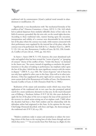 DIREITO GLOBAL II

traditional rule by commentators [4]and a judicial trend towards its abandonment or modification. [5]
Significantly, it was dissatisfaction with “the mechanical formulae of the
conflicts of law” (Vanston Committee v. Green, 329 U. S. 156, 162) which
led to judicial departure from similarly inflexible choice of law rules in the
field of contracts, grounded, like the torts rule, on the vested rights doctrine.
According to those traditional rules, matters bearing upon the execution,
interpretation and validity of a contract were determinable by the internal
law of the place where the contract was made, while matters connected with
their performance were regulated by the internal law of the place where the
contract was to be performed. (See Swift & Co. v. Bankers Trust Co., 280 N.
Y. 135, 141; see, also, Restatement, Conflict of Laws, §§ 332, 358; Goodrich, Conflict of Laws [3d ed., 1949], pp. 342-343.)
In Auten v. Auten (308 N. Y. 155), however, this court abandoned such
rules and applied what has been termed the “center of gravity” or “grouping
of contacts” theory of the conflict of laws. “Under this theory,” we declared
in the Auten case, “the courts, instead of regarding as conclusive the parties’
intention or the place of making or performance, lay emphasis rather upon
the law of the place ‘which has the most significant contacts with the matter
in dispute’ “ (308 N. Y., at p. 160). The “center of gravity” rule of Auten has
not only been applied in other cases in this State, [6]as well as in other jurisdictions, [7]but has supplanted the prior rigid and set contract rules in the
most current draft of the Restatement of Conflict of Laws. (See Restatement,
Second, Conflict of Laws, § 332b [Tentative Draft No. 6, 1960].)
Realization of the unjust and anomalous results which may ensue from
application of the traditional rule in tort cases has also prompted judicial
search for a more satisfactory alternative in that area. In the much discussed
case of Kilberg v. Northeast Airlines (9 N Y 2d 34), this court declined to
apply the law of the place of the tort as respects the issue of the quantum of
the recovery in a death action arising out of an airplane crash, [*480] where
the decedent had been a New York resident and his relationship with the
defendant airline had originated in this State. In his opinion for the court,
Chief Judge Desmond described, with force and logic, the shortcomings of
the traditional rule (9 N Y 2d, at p. 39):

“Modern conditions make it unjust and anomalous to subject the traveling citizen of this State to the varying laws of other States through and over
which they move. * * * An air traveler from New York may in a flight of a few

FGV DIREITO RIO

403

 