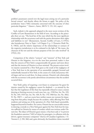 DIREITO GLOBAL II

problem’ paramount control over the legal issues arising out of a particular
factual context” and thereby allows the forum to apply “the policy of the
jurisdiction ‘most [*482] intimately concerned with the outcome of [the]
particular litigation.’ “ (Auten v. Auten, 308 N. Y. 155, 161, supra.)
Such, indeed, is the approach adopted in the most recent revision of the
Conflict of Laws Restatement in the field of torts. According to the principles there set out, “The local law of the state which has the most significant
relationship with the occurrence and with the parties determines their rights
and liabilities in tort” (Restatement, Second, Conflict of Laws, § 379[1];
also Introductory Note to Topic 1 of Chapter 9, p. 3 [Tentative Draft No.
8, 1963]), and the relative importance of the relationships or contacts of
the respective jurisdictions is to be evaluated in the light of “the issues, the
character of the tort and the relevant purposes of the tort rules involved” (§
379[2], [3]).
Comparison of the relative “contacts” and “interests” of New York and
Ontario in this litigation, vis-a-vis the issue here presented, makes it clear
that the concern of New York is unquestionably the greater and more direct
and that the interest of Ontario is at best minimal. The present action involves injuries sustained by a New York guest as the result of the negligence of
a New York host in the operation of an automobile, garaged, licensed and
undoubtedly insured in New York, in the course of a week-end journey which began and was to end there. In sharp contrast, Ontario’s sole relationship
with the occurrence is the purely adventitious circumstance that the accident
occurred there.
New York’s policy of requiring a tort-feasor to compensate his guest for
injuries caused by his negligence cannot be doubted — as attested by the
fact that the Legislature of this State has repeatedly refused to enact a statute
denying or limiting recovery in such cases (see, e.g., 1930 Sen. Int. No. 339,
Pr. No. 349; 1935 Sen. Int. No. 168, Pr. No. 170; 1960 Sen. Int. No. 3662,
Pr. No. 3967) — and our courts have neither reason nor warrant for departing from that policy simply because the accident, solely affecting New York
residents and arising out of the operation of a New York based automobile,
happened beyond its borders. Per contra, Ontario has no conceivable interest
in denying a remedy to a New York guest against his New York host for injuries suffered in Ontario by reason of conduct which was tortious under Ontario law. The object of Ontario’s guest statute, it has been said, is “to prevent
the fraudulent assertion [*483] of claims by passengers, in collusion with the
drivers, against insurance companies” (Survey of Canadian Legislation, 1 U.
Toronto L. J. 358, 366) and, quite obviously, the fraudulent claims intended

FGV DIREITO RIO

405

 