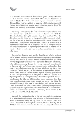 DIREITO GLOBAL II

to be prevented by the statute are those asserted against Ontario defendants
and their insurance carriers, not New York defendants and their insurance
carriers. Whether New York defendants are imposed upon or their insurers
defrauded by a New York plaintiff is scarcely a valid legislative concern of
Ontario simply because the accident occurred there, any more so than if the
accident had happened in some other jurisdiction.
It is hardly necessary to say that Ontario’s interest is quite different from
what it would have been had the issue related to the manner in which the
defendant had been driving his car at the time of the accident. Where the
defendant’s exercise of due care in the operation of his automobile is in issue, the jurisdiction in which the allegedly wrongful conduct occurred will
usually have a predominant, if not exclusive, concern. In such a case, it is
appropriate to look to the law of the place of the tort so as to give effect to
that jurisdiction’s interest in regulating conduct within its borders, and it
would be almost unthinkable to seek the applicable rule in the law of some
other place.
The issue here, however, is not whether the defendant offended against a
rule of the road prescribed by Ontario for motorists generally or whether he
violated some standard of conduct imposed by that jurisdiction, but rather
whether the plaintiff, because she was a guest in the defendant’s automobile,
is barred from recovering damages for a wrong concededly committed. As
to that issue, it is New York, the place where the parties resided, where their
guest— host relationship arose and where the trip began and was to end,
rather than Ontario, the place of the fortuitous occurrence of the accident,
which has the dominant contacts and the superior claim for application of
its law. Although the rightness or wrongness of defendant’s conduct may
depend upon the law of the particular jurisdiction through which the automobile passes, the rights and liabilities of the parties which stem from their
guest-host relationship should remain constant and not vary and shift as the
automobile proceeds from place to place. Indeed, such a result, we note,
[*484] accords with “the interests of the host in procuring liability insurance
adequate under the applicable law, and the interests of his insurer in reasonable calculability of the premium.” (Ehrenzweig, Guest Statutes in the
Conflict of Laws, 69 Yale L. J. 595, 603.)
Although the traditional rule has in the past been applied by this court
in giving controlling effect to the guest statute of the foreign jurisdiction in
which the accident occurred (see, e.g., Smith v. Clute, 277 N. Y. 407; Kerfoot v. Kelley, 294 N. Y. 288; Naphtali v. Lafazan, 8 N Y 2d 1097, affg. 8 A D
2d 22), it is not amiss to point out that the question here posed was neither

FGV DIREITO RIO

406

 