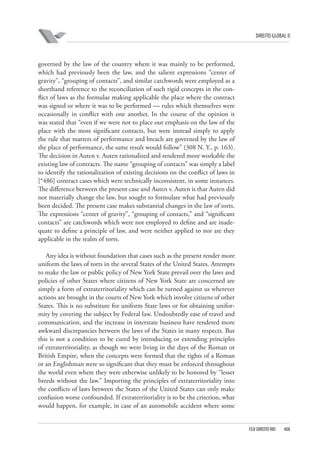 DIREITO GLOBAL II

governed by the law of the country where it was mainly to be performed,
which had previously been the law, and the salient expressions “center of
gravity”, “grouping of contacts”, and similar catchwords were employed as a
shorthand reference to the reconciliation of such rigid concepts in the conflict of laws as the formulae making applicable the place where the contract
was signed or where it was to be performed — rules which themselves were
occasionally in conflict with one another. In the course of the opinion it
was stated that “even if we were not to place our emphasis on the law of the
place with the most significant contacts, but were instead simply to apply
the rule that matters of performance and breach are governed by the law of
the place of performance, the same result would follow” (308 N. Y., p. 163).
The decision in Auten v. Auten rationalized and rendered more workable the
existing law of contracts. The name “grouping of contacts” was simply a label
to identify the rationalization of existing decisions on the conflict of laws in
[*486] contract cases which were technically inconsistent, in some instances.
The difference between the present case and Auten v. Auten is that Auten did
not materially change the law, but sought to formulate what had previously
been decided. The present case makes substantial changes in the law of torts.
The expressions “center of gravity”, “grouping of contacts,” and “significant
contacts” are catchwords which were not employed to define and are inadequate to define a principle of law, and were neither applied to nor are they
applicable in the realm of torts.
Any idea is without foundation that cases such as the present render more
uniform the laws of torts in the several States of the United States. Attempts
to make the law or public policy of New York State prevail over the laws and
policies of other States where citizens of New York State are concerned are
simply a form of extraterritoriality which can be turned against us wherever
actions are brought in the courts of New York which involve citizens of other
States. This is no substitute for uniform State laws or for obtaining uniformity by covering the subject by Federal law. Undoubtedly ease of travel and
communication, and the increase in interstate business have rendered more
awkward discrepancies between the laws of the States in many respects. But
this is not a condition to be cured by introducing or extending principles
of extraterritoriality, as though we were living in the days of the Roman or
British Empire, when the concepts were formed that the rights of a Roman
or an Englishman were so significant that they must be enforced throughout
the world even where they were otherwise unlikely to be honored by “lesser
breeds without the law.” Importing the principles of extraterritoriality into
the conflicts of laws between the States of the United States can only make
confusion worse confounded. If extraterritoriality is to be the criterion, what
would happen, for example, in case of an automobile accident where some

FGV DIREITO RIO

408

 