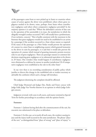 DIREITO GLOBAL II

of the passengers came from or were picked up in States or countries where
causes of action against the driver were prohibited, others where gross negligence needed to be shown, some, perhaps, from States where contributory negligence and others where comparative negligence prevailed? In the
majority opinion it is said that “Where the defendant’s exercise of due care
in the operation of his automobile is in issue, the jurisdiction in which the
allegedly wrongful conduct occurred [*487] will usually have a predominant,
if not exclusive, concern.” This is hardly consistent with the statement in the
footnote that gross negligence would not need to be established in an action
by a passenger if the accident occurred in a State whose statute so required.
If the status of the passenger as a New Yorker would prevent the operation
of a statute in a sister State or neighboring country which granted immunity
to the driver in suits by passengers, it is said that it would also prevent the
operation of a statute which instead of granting immunity permits recovery
only in case of gross negligence. There are passenger statutes or common-law
decisions requiring gross negligence or its substantial equivalent to be shown
in 29 States. One wonders what would happen if contributory negligence
were eliminated as a defense by statute in another jurisdiction? Or if comparative negligence were established as the rule in the other State?
In my view there is no overriding consideration of public policy which
justifies or directs this change in the established rule or renders necessary or
advisable the confusion which such a change will introduce.
The judgment dismissing the complaint should be affirmed.
Chief Judge Desmond and Judges Dye, Burke and Foster concur with
Judge Fuld; Judge Van Voorhis dissents in an opinion in which Judge Scileppi concurs.
Judgment reversed, with costs in all courts, and matter remitted to Special
Term for further proceedings in accordance with the opinion herein.
Footnotes
Footnote 1: Jackson having died after the commencement of the suit, his
executrix was substituted in his place as defendant.
Footnote 2: In this case, as in nearly all such cases, the conduct causing injury and the injury itself occurred in the same jurisdiction. The phrase “place
of the tort,” as distinguished from “place of wrong” and “place of injury,” is

FGV DIREITO RIO

409

 