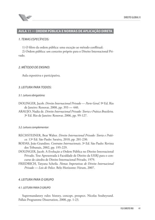 DIREITO GLOBAL II

AULA 11 — ORDEM PÚBLICA E NORMAS DE APLICAÇÃO DIRETA
1. TEMAS ESPECÍFICOS:
1) O filtro da ordem pública: uma exceção ao método conflitual;
2) Ordem pública: um conceito próprio para o Direito Internacional Privado.

2. MÉTODO DE ENSINO:
Aula expositiva e participativa.

3. LEITURA PARA TODOS:
3.1. Leitura obrigatória:

DOLINGER, Jacob. Direito Internacional Privado — Parte Geral. 9ª Ed. Rio
de Janeiro: Renovar, 2008, pp. 393 — 440.
ARAUJO, Nadia de. Direito Internacional Privado: Teoria e Prática Brasileira.
3ª Ed. Rio de Janeiro: Renovar, 2006, pp. 99-127.

3.2. Leitura complementar:

RECHSTEINER, Beat Walter. Direito Internacional Privado: Teoria e Prática. 13ª Ed. São Paulo: Saraiva, 2010, pp. 201-230.
RODAS, João Grandino. Contratos Internacionais. 3ª Ed. São Paulo: Revista
dos Tribunais, 2002, pp. 195-229.
DOLINGER, Jacob. A Evolução a Ordem Pública no Direito Internacional
Privado. Tese Apresentada à Faculdade de Direito da UERJ para o concurso de cátedra de Direito Internacional Privado, 1979.
FRIEDRICH, Tatyana Scheila. Nomas Imperativas de Direito Internacional
Privado — Lois de Police. Belo Horizonte: Fórum, 2007.

4. LEITURA PARA O GRUPO
4.1. LEITURA PARA O GRUPO

Supermandatory rules: history, concept, prospect. Nicolas Soubeyrand.
Pallais Programme Dissertation, 2000, pp. 1-23.
FGV DIREITO RIO

41

 